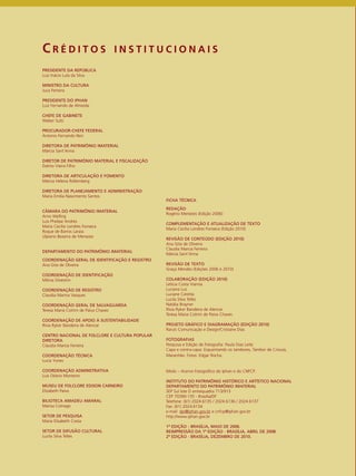 C R É D I T O S I N S T I T U C I O N A I S 
FICHA TÉCNICA 
REDAÇÃO 
Rogério Menezes (Edição 2006) 
COMPLEMENTAÇÃO E ATUALIZAÇÃO DE TEXTO 
Maria Cecília Londres Fonseca (Edição 2010) 
REVISÃO DE CONTEÚDO (EDIÇÃO 2010) 
Ana Gita de Oliveira 
Claudia Marcia Ferreira 
Márcia Sant’Anna 
REVISÃO DE TEXTO 
Graça Mendes (Edições 2006 e 2010) 
COLABORAÇÃO (EDIÇÃO 2010) 
Letícia Costa Vianna 
Luciana Luz 
Luciane Ceretta 
Lucila Silva Telles 
Natália Brayner 
Rívia Ryker Bandeira de Alencar 
Teresa Maria Cotrim de Paiva Chaves 
PROJETO GRÁFICO E DIAGRAMAÇÃO (EDIÇÃO 2010) 
Raruti Comunicação e Design/Cristiane Dias 
FOTOGRAFIAS 
Pesquisa e Edição de Fotografia: Paula Dias Leite 
Capa e contra-capa: Esquentando os tambores, Tambor de Crioula, 
Maranhão. Fotos: Edgar Rocha. 
Miolo – Acervo Fotográfico do Iphan e do CNFCP. 
INSTITUTO DO PATRIMÔNIO HISTÓRICO E ARTÍSTICO NACIONAL 
DEPARTAMENTO DO PATRIMÔNIO IMATERIAL 
SEP Sul lote D entrequadra 713/913 
CEP 70390-135 - Brasília/DF 
Telefone: (61) 2024.6135 / 2024.6136 / 2024.6137 
Fax: (61) 2024.6134 
e-mail: dpi@iphan.gov.br e cnfcp@iphan.gov.br 
http://www.iphan.gov.br 
1ª EDIÇÃO - BRASÍLIA, MAIO DE 2006. 
REIMPRESSÃO DA 1ª EDIÇÃO - BRASÍLIA, ABRIL DE 2008. 
2ª EDIÇÃO - BRASÍLIA, DEZEMBRO DE 2010. 
PRESIDENTE DA REPÚBLICA 
Luiz Inácio Lula da Silva 
MINISTRO DA CULTURA 
Juca Ferreira 
PRESIDENTE DO IPHAN 
Luiz Fernando de Almeida 
CHEFE DE GABINETE 
Weber Sutti 
PROCURADOR-CHEFE FEDERAL 
Antonio Fernando Neri 
DIRETORA DE PATRIMÔNIO IMATERIAL 
Márcia Sant’Anna 
DIRETOR DE PATRIMÔNIO MATERIAL E FISCALIZAÇÃO 
Dalmo Vieira Filho 
DIRETORA DE ARTICULAÇÃO E FOMENTO 
Márcia Helena Rollemberg 
DIRETORA DE PLANEJAMENTO E ADMINISTRAÇÃO 
Maria Emília Nascimento Santos 
CÂMARA DO PATRIMÔNIO IMATERIAL 
Arno Welling 
Luis Phelipe Andrés 
Maria Cecília Londres Fonseca 
Roque de Barros Laraia 
Ulpiano Bezerra de Menezes 
DEPARTAMENTO DO PATRIMÔNIO IMATERIAL 
COORDENAÇÃO GERAL DE IDENTIFICAÇÃO E REGISTRO 
Ana Gita de Oliveira 
COORDENAÇÃO DE IDENTIFICAÇÃO 
Mônia Silvestrin 
COORDENAÇÃO DE REGISTRO 
Claudia Marina Vasques 
COORDENAÇÃO GERAL DE SALVAGUARDA 
Teresa Maria Cotrim de Paiva Chaves 
COORDENAÇÃO DE APOIO À SUSTENTABILIDADE 
Rívia Ryker Bandeira de Alencar 
CENTRO NACIONAL DE FOLCLORE E CULTURA POPULAR 
DIRETORA 
Claudia Marcia Ferreira 
COORDENAÇÃO TÉCNICA 
Lucia Yunes 
COORDENAÇÃO ADMINSTRATIVA 
Luis Otávio Monteiro 
MUSEU DE FOLCLORE EDISON CARNEIRO 
Elizabeth Paiva 
BILIOTECA AMADEU AMARAL 
Marisa Colnago 
SETOR DE PESQUISA 
Maria Elisabeth Costa 
SETOR DE DIFUSÃO CULTURAL 
Lucila Silva Telles 
 