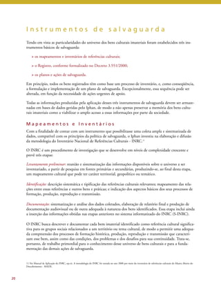 I n s t r u m e n t o s d e s a l v a g u a r d a 
Tendo em vista as particularidades do universo dos bens culturais imateriais foram estabelecidos três ins-trumentos 
básicos de salvaguarda: 
> os mapeamentos e inventários de referências culturais; 
> o Registro, conforme formalizado no Decreto 3.551/2000; 
> os planos e ações de salvaguarda. 
Em princípio, todos os bens registrados têm como base um processo de inventário, e, como conseqüência, 
a formulação e implementação de um plano de salvaguarda. Excepcionalmente, essa sequência pode ser 
alterada, em função da necessidade de ações urgentes de apoio. 
Todas as informações produzidas pela aplicação desses três instrumentos de salvaguarda devem ser armaze-nadas 
em bases de dados geridas pelo Iphan, de modo a não apenas preservar a memória dos bens cultu-rais 
imateriais como a viabilizar o amplo acesso a essas informações por parte da sociedade. 
M a p e a m e n t o s e I n v e n t á r i o s 
Com a finalidade de contar com um instrumento que possibilitasse uma coleta ampla e sistematizada de 
dados, compatível com os princípios da política de salvaguarda, o Iphan investiu na elaboração e difusão 
da metodologia do Inventário Nacional de Referências Culturais - INRC.11 
O INRC é um procedimento de investigação que se desenvolve em níveis de complexidade crescente e 
prevê três etapas: 
Levantamento preliminar: reunião e sistematização das informações disponíveis sobre o universo a ser 
inventariado, a partir de pesquisa em fontes primárias e secundárias, produzindo-se, ao final desta etapa, 
um mapeamento cultural que pode ter caráter territorial, geopolítico ou temático. 
Identificação: descrição sistemática e tipificação das referências culturais relevantes; mapeamento das rela-ções 
entre essas referências e outros bens e práticas; e indicação dos aspectos básicos dos seus processos de 
formação, produção, reprodução e transmissão. 
Documentação: sistematização e análise dos dados coletados, elaboração de relatório final e produção de 
documentação audiovisual ou de outra adequada à natureza dos bens identificados. Essa etapa inclui ainda 
a inserção das informações obtidas nas etapas anteriores no sistema informatizado do INRC (S-INRC). 
O INRC busca descrever e documentar cada bem imaterial identificado como referência cultural significa-tiva 
para os grupos sociais relacionados a um território ou tema cultural, de modo a permitir uma adequa-da 
compreensão dos processos de formação histórica, produção, reprodução e transmissão que caracteri-zam 
esse bem, assim como das condições, dos problemas e dos desafios para sua continuidade. Trata-se, 
portanto, de trabalho primordial para o conhecimento desse universo de bens culturais e para a funda-mentação 
das demais ações de salvaguarda. 
20 
11 Ver Manual de Aplicação do INRC, op.cit. A metodologia do INRC foi testada no ano 2000 por meio do inventário de referências culturais do Museu Aberto do 
Descobrimento - MADE. 
 