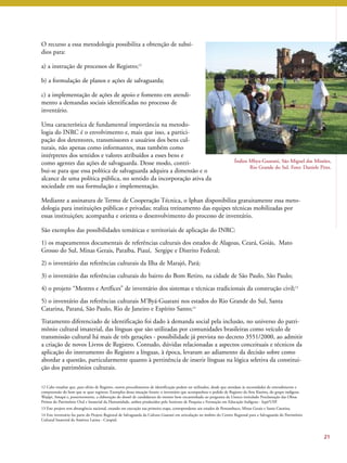 Índios Mbya-Guarani, São Miguel das Missões, 
Rio Grande do Sul. Foto: Daniele Pires. 
21 
O recurso a essa metodologia possibilita a obtenção de subsí-dios 
para: 
a) a instrução de processos de Registro;12 
b) a formulação de planos e ações de salvaguarda; 
c) a implementação de ações de apoio e fomento em atendi-mento 
a demandas sociais identificadas no processo de 
inventário. 
Uma característica de fundamental importância na metodo-logia 
do INRC é o envolvimento e, mais que isso, a partici-pação 
dos detentores, transmissores e usuários dos bens cul-turais, 
não apenas como informantes, mas também como 
intérpretes dos sentidos e valores atribuídos a esses bens e 
como agentes das ações de salvaguarda. Desse modo, contri-bui- 
se para que essa política de salvaguarda adquira a dimensão e o 
alcance de uma política pública, no sentido da incorporação ativa da 
sociedade em sua formulação e implementação. 
Mediante a assinatura de Termo de Cooperação Técnica, o Iphan disponibiliza gratuitamente essa meto-dologia 
para instituições públicas e privadas; realiza treinamento das equipes técnicas mobilizadas por 
essas instituições; acompanha e orienta o desenvolvimento do processo de inventário. 
São exemplos das possibilidades temáticas e territoriais de aplicação do INRC: 
1) os mapeamentos documentais de referências culturais dos estados de Alagoas, Ceará, Goiás, Mato 
Grosso do Sul, Minas Gerais, Paraíba, Piauí, Sergipe e Distrito Federal; 
2) o inventário das referências culturais da Ilha de Marajó, Pará; 
3) o inventário das referências culturais do bairro do Bom Retiro, na cidade de São Paulo, São Paulo; 
4) o projeto “Mestres e Artífices” de inventário dos sistemas e técnicas tradicionais da construção civil;13 
5) o inventário das referências culturais M’Byá-Guarani nos estados do Rio Grande do Sul, Santa 
Catarina, Paraná, São Paulo, Rio de Janeiro e Espírito Santo;14 
Tratamento diferenciado de identificação foi dado à demanda social pela inclusão, no universo do patri-mônio 
cultural imaterial, das línguas que são utilizadas por comunidades brasileiras como veículo de 
transmissão cultural há mais de três gerações - possibilidade já prevista no decreto 3551/2000, ao admitir 
a criação de novos Livros de Registro. Contudo, dúvidas relacionadas a aspectos conceituais e técnicos da 
aplicação do instrumento do Registro a línguas, à época, levaram ao adiamento da decisão sobre como 
abordar a questão, particularmente quanto à pertinência de inserir línguas na lógica seletiva da constitui-ção 
dos patrimônios culturais. 
12 Cabe ressaltar que, para efeito de Registro, outros procedimentos de identificação podem ser utilizados, desde que atendam às necessidades de entendimento e 
compreensão do bem que se quer registrar. Exemplos dessa situação foram: o inventário que acompanhou o pedido de Registro da Arte Kusiwa, do grupo indígena 
Wajãpi, Amapá e, posteriormente, a elaboração do dossiê de candidatura do mesmo bem encaminhado ao programa da Unesco intitulado Proclamação das Obras 
Primas do Patrimônio Oral e Imaterial da Humanidade, ambos produzidos pelo Instituto de Pesquisa e Formação em Educação Indígena - Iepé/USP. 
13 Este projeto tem abrangência nacional, estando em execução sua primeira etapa, correspondente aos estados de Pernambuco, Minas Gerais e Santa Catarina. 
14 Este inventário faz parte do Projeto Regional de Salvaguarda da Cultura Guarani em articulação no âmbito do Centro Regional para a Salvaguarda do Patrimônio 
Cultural Imaterial da América Latina - Crespial. 
 