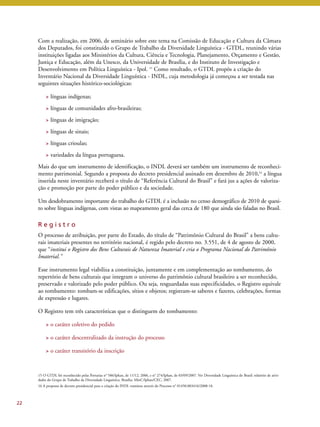 Com a realização, em 2006, de seminário sobre este tema na Comissão de Educação e Cultura da Câmara 
dos Deputados, foi constituído o Grupo de Trabalho da Diversidade Linguística - GTDL, reunindo várias 
instituições ligadas aos Ministérios da Cultura, Ciência e Tecnologia, Planejamento, Orçamento e Gestão, 
Justiça e Educação, além da Unesco, da Universidade de Brasília, e do Instituto de Investigação e 
Desenvolvimento em Política Linguística - Ipol. 15 Como resultado, o GTDL propôs a criação do 
Inventário Nacional da Diversidade Linguística - INDL, cuja metodologia já começou a ser testada nas 
seguintes situações histórico-sociológicas: 
> línguas indígenas; 
> línguas de comunidades afro-brasileiras; 
> línguas de imigração; 
> línguas de sinais; 
> línguas crioulas; 
> variedades da língua portuguesa. 
Mais do que um instrumento de identificação, o INDL deverá ser também um instrumento de reconheci-mento 
patrimonial. Segundo a proposta do decreto presidencial assinado em dezembro de 2010,16 a língua 
inserida neste inventário receberá o título de “Referência Cultural do Brasil” e fará jus a ações de valoriza-ção 
e promoção por parte do poder público e da sociedade. 
Um desdobramento importante do trabalho do GTDL é a inclusão no censo demográfico de 2010 de quesi-to 
sobre línguas indígenas, com vistas ao mapeamento geral das cerca de 180 que ainda são faladas no Brasil. 
R e g i s t r o 
O processo de atribuição, por parte do Estado, do título de “Patrimônio Cultural do Brasil” a bens cultu-rais 
imateriais presentes no território nacional, é regido pelo decreto no. 3.551, de 4 de agosto de 2000, 
que “institui o Registro dos Bens Culturais de Natureza Imaterial e cria o Programa Nacional do Patrimônio 
Imaterial.” 
Esse instrumento legal viabiliza a constituição, juntamente e em complementação ao tombamento, do 
repertório de bens culturais que integram o universo do patrimônio cultural brasileiro a ser reconhecido, 
preservado e valorizado pelo poder público. Ou seja, resguardadas suas especificidades, o Registro equivale 
ao tombamento: tombam-se edificações, sítios e objetos; registram-se saberes e fazeres, celebrações, formas 
de expressão e lugares. 
O Registro tem três características que o distinguem do tombamento: 
> o caráter coletivo do pedido 
> o caráter descentralizado da instrução do processo 
> o caráter transitório da inscrição 
22 
15 O GTDL foi reconhecido pelas Portarias n° 586/Iphan, de 11/12, 2006, e n° 274/Iphan, de 03/09/2007. Ver Diversidade Linguística do Brasil: relatório de ativi-dades 
do Grupo de Trabalho da Diversidade Linguística. Brasília: MinC/Iphan/CEC, 2007. 
16 A proposta de decreto presidencial para a criação do INDL tramitou através do Processo n° 01450.003416/2008-18. 
 