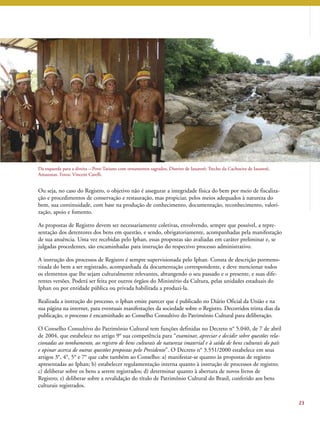 23 
Da esquerda para a direita – Povo Tariano com ornamentos sagrados, Distrito de Iauaretê; Trecho da Cachoeira de Iauaretê, 
Amazonas. Fotos: Vincent Carelli. 
Ou seja, no caso do Registro, o objetivo não é assegurar a integridade física do bem por meio de fiscaliza-ção 
e procedimentos de conservação e restauração, mas propiciar, pelos meios adequados à natureza do 
bem, sua continuidade, com base na produção de conhecimento, documentação, reconhecimento, valori-zação, 
apoio e fomento. 
As propostas de Registro devem ser necessariamente coletivas, envolvendo, sempre que possível, a repre-sentação 
dos detentores dos bens em questão, e sendo, obrigatoriamente, acompanhadas pela manifestação 
de sua anuência. Uma vez recebidas pelo Iphan, essas propostas são avaliadas em caráter preliminar e, se 
julgadas procedentes, são encaminhadas para instrução do respectivo processo administrativo. 
A instrução dos processos de Registro é sempre supervisionada pelo Iphan. Consta de descrição pormeno-rizada 
do bem a ser registrado, acompanhada da documentação correspondente, e deve mencionar todos 
os elementos que lhe sejam culturalmente relevantes, abrangendo o seu passado e o presente, e suas dife-rentes 
versões. Poderá ser feita por outros órgãos do Ministério da Cultura, pelas unidades estaduais do 
Iphan ou por entidade pública ou privada habilitada a produzi-la. 
Realizada a instrução do processo, o Iphan emite parecer que é publicado no Diário Oficial da União e na 
sua página na internet, para eventuais manifestações da sociedade sobre o Registro. Decorridos trinta dias da 
publicação, o processo é encaminhado ao Conselho Consultivo do Patrimônio Cultural para deliberação. 
O Conselho Consultivo do Patrimônio Cultural tem funções definidas no Decreto n° 5.040, de 7 de abril 
de 2004, que estabelece no artigo 9° sua competência para “examinar, apreciar e decidir sobre questões rela-cionadas 
ao tombamento, ao registro de bens culturais de natureza imaterial e à saída de bens culturais do país 
e opinar acerca de outras questões propostas pelo Presidente”. O Decreto n° 3.551/2000 estabelece em seus 
artigos 3°, 4°, 5° e 7° que cabe também ao Conselho: a) manifestar-se quanto às propostas de registro 
apresentadas ao Iphan; b) estabelecer regulamentação interna quanto à instrução de processos de registro; 
c) deliberar sobre os bens a serem registrados; d) determinar quanto à abertura de novos livros de 
Registro; e) deliberar sobre a revalidação do título de Patrimônio Cultural do Brasil, conferido aos bens 
culturais registrados. 
 