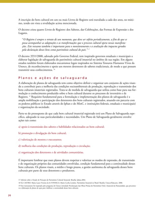 A inscrição do bem cultural em um ou mais Livros de Registro será reavaliada a cada dez anos, no máxi-mo, 
tendo em vista a revalidação acima mencionada. 
O decreto criou quatro Livros de Registro: dos Saberes, das Celebrações, das Formas de Expressão e dos 
Lugares. 
“O Registro é sempre o retrato de um momento, que deve ser refeito periodicamente, a fim de que se 
possa acompanhar as adaptações e as transformações que o processo cultural opera nessas manifesta-ções. 
Este reexame também é importante para o monitoramento e a avaliação dos impactos gerados 
pela declaração desses bens como patrimônio cultural do país.” 17 
O decreto 3551/2000, adotado pelo Governo Federal, tem inspirado governos estaduais e municipais a 
elaborar legislação de salvaguarda do patrimônio cultural imaterial no âmbito de sua região. Em alguns 
estados também foram elaborados mecanismos legais inspirados no Sistema Tesouros Humanos Vivos da 
Unesco, de reconhecimento e apoio aos mestres detentores de saberes tradicionais, de modo a que possam 
transmitir seus conhecimentos. 18 
P l a n o s e a ç õ e s d e s a l v a g u a r d a 
A elaboração de planos de salvaguarda tem como objetivo definir e organizar um conjunto de ações visan-do 
a contribuir para a melhoria das condições socioambientais de produção, reprodução e transmissão dos 
bens culturais imateriais registrados. Trata-se de medida de salvaguarda que utiliza como base para sua for-mulação 
o conhecimento produzido sobre o bem cultural durante os processos de inventário e de 
Registro. 19 Requisito fundamental para a formulação e implementação dos planos de salvaguarda é a 
ampla mobilização e participação dos detentores dos bens culturais registrados, atuando em parceria com 
os poderes públicos (o Estado através do Iphan e do MinC, e instituições federais, estaduais e municipais) 
e organizações da sociedade. 
Parte-se do pressuposto de que cada bem cultural imaterial registrado terá um Plano de Salvaguarda espe-cífico, 
adequado às suas particularidades e necessidades. Um Plano de Salvaguarda geralmente envolve 
ações tais como: 
a) apoio à transmissão dos saberes e habilidades relacionados ao bem cultural; 
b) promoção e divulgação do bem cultural; 
c) valorização de mestres e executantes; 
d) melhoria das condições de produção, reprodução e circulação; 
e) organização dos detentores e de atividades comunitárias. 
É importante lembrar que esses planos devem respeitar e valorizar os modos de expressão, de transmissão 
e de organização próprios das comunidades envolvidas, condição fundamental para a continuidade desses 
bens culturais. Os planos visam, a médio e longo prazos, a gestão autônoma da salvaguarda desses bens 
culturais por parte de seus detentores e produtores. 
24 
17 Informe sobre o Estado de Proteção do Patrimônio Cultural Imaterial. Brasília: Iphan,2004. 
18 Ver CASTRO, Maria Laura Viveiros de & FONSECA, Maria Cecilia Londres. Patrimônio Imaterial no Brasil. Brasília: Unesco/Educarte, 2008. 
19 Este instrumento foi inspirado pelo programa da Unesco intitulado Proclamação das Obras Primas do Patrimônio Oral e Imaterial da Humanidade, que preconiza-va 
a elaboração de planos de ação para viabilizar a continuidade desses bens culturais. 
 