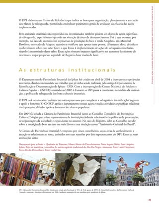 Princípios, ações e resultados da política de salvaguarda do patrimônio cultural imaterial no Brasil 
O DPI elaborou um Termo de Referência que indica as bases para organização, planejamento e execução 
dos planos de salvaguarda, permitindo estabelecer parâmetros gerais de avaliação da eficácia das ações 
implementadas. 
Bens culturais imateriais não registrados ou inventariados também podem ser objeto de ações específicas 
de salvaguarda, especialmente quando em situação de risco de desaparecimento. Foi o que ocorreu, por 
exemplo, no caso do contato com o processo de produção do bico e renda Singeleza, em Marechal 
Deodoro, no estado de Alagoas, quando se verificou que apenas uma pessoa, já bastante idosa, detinha o 
conhecimento sobre esse saber fazer, o que levou à implementação de ações de salvaguarda imediatas, 
visando à transmissão desse saber. Essas ações tiveram impacto significativo no aumento do número de 
detentores, o que propiciou o pedido de Registro desse modo de fazer. 
A s e s t r u t u r a s i n s t i t u c i o n a i s 
O Departamento do Patrimônio Imaterial do Iphan foi criado em abril de 2004 e incorporou experiências 
anteriores, dando continuidade ao trabalho que já vinha sendo realizado pelo antigo Departamento de 
Identificação e Documentação do Iphan - DID. Com a incorporação do Centro Nacional de Folclore e 
Cultura Popular - CNFCP, vinculado até 2003 à Funarte, o DPI passa a coordenar, no âmbito da institui-ção, 
a política de salvaguarda dos bens culturais imateriais. 
O DPI está estruturado conforme os macro-processos que compõem a salvaguarda: identificação, registro 
e apoio e fomento. O CNFCP apóia o departamento nessas ações e realiza atividades específicas relaciona-das 
à pesquisa, difusão, apoio e fomento às culturas populares. 
Em 2005 foi criada a Câmara do Patrimônio Imaterial junto ao Conselho Consultivo do Patrimônio 
Cultural,20 órgão que reúne representantes de instituições federais relacionadas às políticas de preservação, 
de organizações da sociedade e especialistas no assunto. No caso do Registro, cabe ao Conselho decidir 
sobre a inscrição do bem em um ou mais Livros e sua titulação como “Patrimônio Cultural do Brasil”. 
A Câmara do Patrimônio Imaterial é composta por cinco conselheiros, cujas áreas de conhecimento e 
atuação se relacionam ao tema, assistidos em suas reuniões por dois representantes do DPI. Entre as suas 
atribuições estão: 
25 
Da esquerda para a direita – Quadrado de Trancoso, Museu Aberto do Descobrimento, Porto Seguro, Bahia. Foto: Arquivo 
Iphan; Beiju de mandioca e utensílios do sistema agrícola tradicional do Alto Rio Negro, Amazonas. Foto: Laure Emperaire; 
Frevo, Recife, Pernambuco. Foto: Carla Dias. 
20 A Câmara do Patrimônio Imaterial foi oficialmente criada pela Resolução no 001, de 3 de agosto de 2005, do Conselho Consultivo do Patrimônio Cultural. 
Contudo, começou a funcionar efetivamente em 2006, mediante nomeação de seus membros pelo presidente do Iphan. 
 