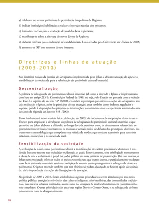 a) colaborar no exame preliminar da pertinência dos pedidos de Registro; 
b) indicar instituições habilitadas a realizar a instrução técnica dos processos; 
c) formular critérios para a avaliação decenal dos bens registrados; 
d) manifestar-se sobre a abertura de novos Livros de Registro; 
e) elaborar critérios para a indicação de candidaturas às Listas criadas pela Convenção da Unesco de 2003; 
f ) assessorar o DPI em assuntos de seu interesse. 
D i r e t r i z e s e l i n h a s d e a t u a ç ã o 
( 2 0 0 3 - 2 0 1 0 ) 
São diretrizes básicas da política de salvaguarda implementada pelo Iphan a descentralização de ações e a 
sensibilização da sociedade para a valorização do patrimônio cultural imaterial. 
D e s c e n t r a l i z a ç ã o 
A política de salvaguarda do patrimônio cultural imaterial, tal como a entende o Iphan, é implementada 
com base no artigo 215 da Constituição Federal de 1988, ou seja, pelo Estado em parceria com a socieda-de. 
Esse é o espírito do decreto 3551/2000, e também o princípio que orienta as ações de salvaguarda, em 
cuja realização o Iphan, além de participar de sua execução, atua também como indutor, regulador e 
suporte, pondo à disposição dos parceiros as informações, o conhecimento e a experiência acumulados nos 
dez anos de vigência do decreto 3551/2000. 
Passo fundamental nesse sentido foi a celebração, em 2009, do documento de cooperação técnica com a 
Unesco para ampliação e divulgação da política de salvaguarda do patrimônio cultural imaterial, o que 
permitirá ao Iphan elaborar e difundir, ao longo dos três próximos anos, os documentos referenciais; os 
procedimentos técnicos e normativos; os manuais e demais meios de difusão dos princípios, diretrizes, ins-trumentos 
e metodologias que compõem essa política de modo a que estejam accessíveis para parceiros 
estaduais, municipais e da sociedade civil. 
S e n s i b i l i z a ç ã o d a s o c i e d a d e 
A atribuição de valor como patrimônio cultural a manifestações de caráter processual e dinâmico é ten-dência 
bastante recente nas sociedades ocidentais, as quais, historicamente, têm privilegiado monumentos 
e obras de arte e enfatizado o papel do poder público em suas políticas de preservação. Por esse motivo, o 
Iphan tem procurado oferecer todos os meios possíveis para que outros atores, e particularmente os deten-tores 
bens culturais imateriais, tenham condições de assumir como protagonistas a salvaguarda desse seu 
patrimônio. O Iphan entende também que esse objetivo só poderá alcançado se houver apoio da socieda-de, 
daí a importância das ações de divulgação e de educação. 
No período de 2003 a 2010, foram estabelecidas algumas prioridades a serem atendidas por essa nova 
política pública: atenção às referências das culturas indígenas, afro-brasileiras, das comunidades tradicio-nais, 
dos núcleos urbanos tombados, assim como das situações de multiculturalismo em contextos urba-nos 
complexos. Outras prioridades são atuar nas regiões Norte e Centro-Oeste, e na salvaguarda de bens 
culturais em risco de desaparecimento. 
26 
 