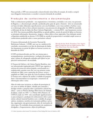 Princípios, ações e resultados da política de salvaguarda do patrimônio cultural imaterial no 
Nesse período, o DPI vem estruturando e desenvolvendo várias linhas de atuação, de modo a cumprir 
suas obrigações institucionais e a atender à crescente demanda da sociedade. 
P r o d u ç ã o d e c o n h e c i m e n t o e d o c u m e n t a ç ã o 
Todo o conhecimento produzido – nos mapeamentos e inventários, concluídos e em curso, nos processos 
de Registro, e a documentação coletada e produzida pelas ações de apoio e fomento - deve ser armazenado 
em bases de dados elaboradas especificamente com essa finalidade, e com vistas também a facilitar o aces-so 
à informação sobre os bens culturais imateriais e seus processos de salvaguarda. Em 2008 foi concluída 
a elaboração da base de dados dos Bens Culturais Registrados – o sistema BCR - cujo lançamento ocorreu 
em 2010. Esse sistema possibilita disponibilizar ao grande público, através do portal do Iphan na Internet, 
as principais informações, documentos, imagens e vídeos sobre os bens registrados. Essa realização atende 
a disposição estabelecida no decreto 3.551/2000 no sentido de proporcionar à sociedade amplo acesso ao 
conhecimento produzido sobre o nosso patrimônio cultural. 
O sistema informatizado do Inventário Nacional de 
Referências Culturais - S-INRC, por sua vez, também já foi 
concluído, encontrando-se em fase de alimentação de dados. 
Seu lançamento no portal do Iphan na Internet ocorreu em 
dezembro de 2010. 
O DPI está desenvolvendo, por fim, um sistema para o 
acompanhamento, monitoramento e avaliação dos projetos, 
ações e planos de salvaguarda realizados pelo Iphan ou por 
parceiros institucionais e da sociedade. 
O Tesauro do Folclore e da Cultura Popular Brasileira, siste-ma 
informatizado implantado pelo CNFCP, que organiza o 
universo de termos da cultura popular, conceituando-os e 
estabelecendo conexões entre eles, teve sua primeira versão 
realizada em 2004, com o patrocínio da Unesco, revista e 
ampliada em 2006, com apoio da Caixa Econômica Federal. 
O Tesauro tem o objetivo de auxiliar o trabalho de pesquisa-dores 
e documentalistas na recuperação e tratamento de 
informações sobre o tema. 
Além de todas essas iniciativas, as edições de premiações já 
em curso no âmbito do Iphan, voltadas para estimular e 
divulgar estudos e pesquisas sobre o patrimônio cultural bra-sileiro 
– como os Prêmios Rodrigo Melo Franco de Andrade, 
do Iphan, criado em 1987,21 e o Prêmio Sílvio Romero, do 
CNFCP, criado em 1959 - têm contribuído significativamen-te 
para enriquecer a produção de conhecimento sobre o patri-mônio 
cultural imaterial brasileiro com o trabalho de pesqui-sadores, 
estudantes, membros de instituições públicas e priva-das, 
organizações não-governamentais, além de instituições de 
vários tipos. Os resultados dessas premiações são amplamente 
divulgados e, frequentemente, objeto de publicação. 
27 
Mercado São José, Recife, Pernambuco. Foto: Arquivo 
Iphan; O toque dos sinos nas cidades mineiras, Ouro 
Preto, Minas Gerais. Foto: João Ramalho. 
21 A rubrica “patrimônio cultural imaterial” foi introduzida no Prêmio Rodrigo Melo Franco de Andrade em 2005. 
 