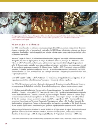 Da esquerda para a direita – Caruru, Maragogipe, Bahia. Foto: Luiz Santos; Jongo da Serrinha, Rio de Janeiro. Foto: Francisco 
Moreira da Costa/Arquivo CNFCP/Iphan; Fazendo Viola de Cocho, região Centro Oeste. Foto: Francisco Moreira da 
Costa/Arquivo CNFCP/Iphan. 
P r o m o ç ã o e d i f u s ã o 
Em 2006 foram lançados os primeiros volumes da coleção Dossiê Iphan, voltada para a difusão do conhe-cimento 
produzido sobre os bens culturais registrados. Até 2010 foram editados dez volumes, que são gra-tuitamente 
distribuídos a instituições públicas e privadas voltadas para a preservação do patrimônio cultu-ral, 
bibliotecas e escolas. 
Ainda no campo da difusão, os resultados dos inventários e pesquisas concluídos são sistematicamente 
divulgados por meio de exposições ou da edição de relatórios finais, da produção de CD-roms, CDs ou 
vídeos. O CNFCP mantém, inclusive, uma ação exemplar e permanente de divulgação de pesquisas e, 
ações de documentação realizadas junto a comunidades artesanais, e apoio direto aos artesãos para a venda 
de sua produção, através das exposições da Sala do Artista Popular – SAP. O programa criado em 1983 já 
atuou em 22 estados brasileiros envolvendo cerca de 150 municípios e duzentas comunidades. Até 2009 
foram realizadas 155 SAPs, acompanhadas por catálogos com textos e imagens que contextualizam o meio 
e a produção cultural. 
Entre 2003 e 2010, o DPI e o CNFCP editaram 157 produtos de divulgação relacionados à política de sal-vaguarda 
do patrimônio cultural imaterial,22 e ao apoio e fomento às culturas populares. 
Em 2007, 12 inserções sobre temas relacionados à salvaguarda do patrimônio cultural imaterial foram ao 
ar em programas da Radiobrás, no âmbito do acordo firmado entre o Iphan e aquela emissora estatal. 
O Edital de Apoio à Produção de Documentários Etnográficos sobre o Patrimônio Cultural Imaterial 
Brasileiro - Etnodoc, criado pelo CNFCP em parceria com o DPI, é gerido pela Associação de Amigos do 
Museu do Folclore Edison Carneiro - Acamufec, e patrocinado pela Petrobras. Destina-se a apoiar proje-tos 
inéditos de documentários etnográficos, de média duração, voltados para exibição em redes públicas 
de TV. Em suas duas versões - a primeira lançada em 2007 e a segunda em 2009 - fomentou 31 docu-mentários. 
Por meio de um Termo de Cooperação Técnica entre o Iphan, a TV Brasil e a Secretaria do 
Audiovisual do Ministério da Cultura, os documentários são lançados e reprisados na TV Brasil, alcançan-do 
um público significativo e contribuindo para qualificar a produção educativa da televisão pública. 
A freqüente participação de membros da equipe do DPI ou de especialistas de algum modo vinculados ao 
Iphan em reuniões de caráter cultural e científico, nacionais e internacionais, como as da Associação 
Brasileira de Antropologia - ABA, da Organização Mundial de Propriedade Intelectual - OMPI e da 
28 
22 Esses produtos estão relacionados aos INRCs concluídos, aos projetos fomentados pelos Editais do PNPI e às ações de pesquisa, apoio e fomento das culturas populares. 
 