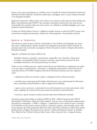 Princípios, ações e resultados da política de salvaguarda do patrimônio cultural imaterial no Brasil 
Unesco, assim como a participação em conselhos como o Conselho de Gestão do Patrimônio Genético do 
Ministério do Meio Ambiente, contribuem também para a divulgação, junto a outras instâncias, da políti-ca 
de salvaguarda do Iphan. 
Igualmente importantes, embora talvez menos visíveis, são as ações de cunho educativo desenvolvidas pelo 
Iphan e particularmente pelo CNFCP,23 que entendem o patrimônio cultural não como tema de mais 
uma disciplina do currículo escolar, mas como recurso a ser utilizado na atividade pedagógica, para o que 
produzem material informativo. 
O Museu de Folclore Edison Carneiro e a Biblioteca Amadeu Amaral, na esfera do CNFCP, atuam como 
instrumentos estratégicos de promoção e difusão das culturas populares e do patrimônio imaterial. 
A p o i o e f o m e n t o 
São inúmeras as ações de apoio e fomento, estruturadas ou não em Planos de Salvaguarda, que contri-buem 
para a implementação e difusão da política de salvaguarda do patrimônio cultural imaterial. As 
principais ações estão estruturadas em programas. Dentre eles pode-se ressaltar o Programa Nacional do 
Patrimônio Imaterial. 
Segundo o ex-Ministro da Cultura, Gilberto Gil: 
“Identificar, iluminar, contemplar e, posteriormente, compartilhar com os brasileiros e demais povos 
do mundo a rica pluralidade cultural e social que caracteriza a nação brasileira, faz parte da nossa 
consolidação democrática e da missão planetária que nos chama.” 
Tendo em vista contribuir para que a política cultural do governo federal alcance amplamente esse objeti-vo 
no que tange o reconhecimento, a valorização e a salvaguarda do patrimônio cultural imaterial, foi 
criado pelo decreto 3551/2000 o Programa Nacional do Patrimônio Imaterial, que tem as seguintes 
metas: 
> implementar política de inventário, registro e salvaguarda de bens culturais imateriais; 
> contribuir para a preservação da diversidade cultural do país e para a disseminação de informações 
sobre o patrimônio cultural brasileiro a todos os segmentos da sociedade; 
> captar recursos e promover a constituição de uma rede de parceiros com vistas à preservação, valori-zação 
e ampliação do conjunto de bens que constituem patrimônio cultural brasileiro; 
> incentivar e apoiar iniciativas e práticas de preservação desenvolvidas pela sociedade. 
O primeiro projeto desenvolvido no âmbito do PNPI, de 2001 a 2006, foi proposto pelo CNFCP. 
Denominado “Celebrações e Saberes da Cultura Popular”, buscava testar os instrumentos implementados 
pela política de salvaguarda – o INRC e o Registro – combinando-os com as linhas de ação e instrumen-tos 
já utilizados em seus projetos: repasse de saberes, valorização, pesquisa e documentação, apoio e difu-são 
de expressões da cultura popular por diferentes mídias. Inventários realizados no âmbito desse projeto 
fundamentaram o Registro dos seguintes bens culturais: o Ofício das Baianas de Acarajé, em Salvador - 
BA; o Modo de Fazer Viola de Cocho em Mato Grosso e Mato Grosso do Sul; e o Jongo do Sudeste. 
29 
23 Projetos “Mala e Cuia” e “Fazendo Fita”. 
 