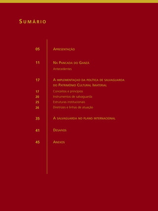APRESENTAÇÃO 
NA PANCADA DO GANZÁ 
Antecedentes 
A IMPLEMENTAÇAO DA POLÍTICA DE SALVAGUARDA 
DO PATRIMÔNIO CULTURAL IMATERIAL 
Conceitos e princípios 
Instrumentos de salvaguarda 
Estruturas institucionais 
Diretrizes e linhas de atuação 
A SALVAGUARDA NO PLANO INTERNACIONAL 
DESAFIOS 
ANEXOS 
S UMÁ R I O 
05 
11 
17 
17 
20 
25 
26 
35 
41 
45 
 