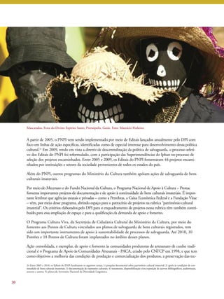 A partir de 2005, o PNPI vem sendo implementado por meio de Editais lançados anualmente pelo DPI com 
foco em linhas de ação específicas, identificadas como de especial interesse para desenvolvimento dessa política 
cultural.24 Em 2009, tendo em vista a diretriz de descentralização da política de salvaguarda, o processo seleti-vo 
dos Editais do PNPI foi reformulado, com a participação das Superintendências do Iphan no processo de 
seleção dos projetos encaminhados. Entre 2005 e 2009, os Editais do PNPI fomentaram 44 projetos encami-nhados 
por instituições e setores da sociedade provenientes de todos os estados do país. 
Além do PNPI, outros programas do Ministério da Cultura também apóiam ações de salvaguarda de bens 
culturais imateriais. 
Por meio doMecenato e do Fundo Nacional da Cultura, o Programa Nacional de Apoio à Cultura – Pronac 
fomenta importantes projetos de documentação e de apoio à continuidade de bens culturais imateriais. É impor-tante 
lembrar que agências estatais e privadas – como a Petrobras, a Caixa Econômica Federal e a Fundação Vitae 
– vêm, por meio desse programa, abrindo espaço para o patrocínio de projetos na rubrica “patrimônio cultural 
imaterial”. Os critérios elaborados pelo DPI para o enquadramento de projetos nessa rubrica têm também contri-buído 
para essa ampliação de espaço e para a qualificação da demanda de apoio e fomento. 
O Programa Cultura Viva, da Secretaria de Cidadania Cultural do Ministério da Cultura, por meio do 
fomento aos Pontos de Cultura vinculados aos planos de salvaguarda de bens culturais registrados, tem 
sido um importante instrumento de apoio à sustentabilidade de processos de salvaguarda. Até 2010, 10 
Pontões e 18 Pontos de Cultura foram implantados no âmbito desses planos. 
Ação consolidada, e exemplar, de apoio e fomento às comunidades produtoras de artesanato de cunho tradi-cional 
é o Programa de Apoio às Comunidades Artesanais - PACA, criado pelo CNFCP em 1998, e que tem 
como objetivos a melhoria das condições de produção e comercialização dos produtos, a preservação das tec- 
30 
Mascarados, Festa do Divino Espírito Santo, Pirenópolis, Goiás. Foto: Maurício Pinheiro. 
24 Entre 2005 e 2010, os Editais do PNPI focalizaram os seguintes temas: 1) pesquisa documental sobre patrimônio cultural imaterial; 2) apoio às condições de con-tinuidade 
de bens culturais imateriais; 3) documentação de expressões culturais; 4) tratamento, disponibilização e/ou exposição de acervos bibliográficos, audiovisuais, 
sonoros e outros; 5) pilotos do Inventário Nacional da Diversidade Linguística. 
 