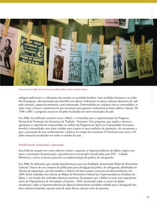 31 
Literatura de Cordel, Feira de Caruaru, Pernambuco. Foto: Aurélio Fabian. 
nologias tradicionais e a valorização dos artesãos na sociedade brasileira. Suas atividades baseiam-se no traba-lho 
de pesquisa e documentação que identifica nos saberes tradicionais as marcas culturais distintivas de cada 
pólo artesanal, capazes de promover a auto-sustentação. Desenvolvidas em conjunto com as comunidades, as 
ações visam a buscar a autonomia de que necessitam para garantir a sobrevivência desses saberes e fazeres. De 
1998 a 2007, o programa atuou em 26 pólos localizados em vários municípios do país. 
Em 2008, foi celebrado convênio entre o MinC e a Acamufec para a implementação do Programa 
Nacional de Promoção do Artesanato de Tradição - Promoart. Este programa, que amplia o alcance e 
aperfeiçoa as experiências empreendidas no âmbito do Programa de Apoio às Comunidades Artesanais, 
beneficia comunidades com ações voltadas para o apoio às suas condições de produção e de escoamento e 
para a promoção de seus conhecimentos e práticas no campo do artesanato. O Promoart atua junto a 65 
pólos artesanais localizados em todos os estados do país. 
Fortalecimento institucional e capacitação 
Essa linha de atuação tem como objetivo treinar e capacitar as Superintendências do Iphan, órgãos esta-duais 
e municipais de preservação, especialmente os municípios beneficiados pelo PAC - Cidades 
Históricas, e outros eventuais parceiros na implementação da política de salvaguarda. 
Em 2008, foi elaborada ação voltada especificamente para essa finalidade, denominada Balaio do Patrimônio 
Cultural. Trata-se de um conjunto de publicações para divulgação da política de salvaguarda, distribuído em 
oficinas de capacitação, que têm também o objetivo de fazer avançar o processo de descentralização. Em 
2009, foram realizadas oito oficinas do Balaio do Patrimônio Cultural por Superintendências Estaduais do 
Iphan, e, em função dos resultados altamente positivos, foi proposto que o Balaio se torne uma ação perma-nente 
do Departamento de Articulação e Fomento - DAF, envolvendo todos os setores do Iphan. 
Atualmente, todas as Superintendências do Iphan já desenvolvem atividades voltadas para a salvaguarda dos 
bens culturais imateriais, seja por meio de ações diretas, seja por meio de parcerias. 
 