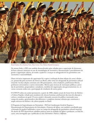 Na mesma linha, o DPI vem também desenvolvendo ações voltadas para a capacitação de detentores 
de bens culturais imateriais no uso de metodologias de inventário e documentação e procedimentos de 
gestão e organização coletiva, de modo a ajudá-los a avançar na salvaguarda de seu patrimônio com 
autonomia e sustentabilidade. 
Outra iniciativa importante de capacitação foi o apoio à realização de duas edições de curso à distân-cia, 
promovido pelo escritório da Unesco no Brasil, sobre temas de salvaguarda do patrimônio cultural 
imaterial. As duas edições contaram com 282 participantes, entre estudantes, profissionais liberais, 
professores universitários e outros interessados. Abertos para técnicos de instituições públicas e priva-das 
de patrimônio, pesquisadores e estudantes, membros de organizações não-governamentais etc, os 
cursos contaram ainda com a participação de estudantes de outros países. 
O CNFCP realiza em caráter permanente, a partir de 2000, edições anuais do Curso Livre de Folclore 
e Cultura Popular, voltado para estudantes de ciências humanas, profissionais das áreas de educação e 
cultura e estudiosos em geral. O curso atende à demanda crescente do público interessado nesse 
campo de estudos, aproximando-o dos diferentes e complexos sistemas culturais que constituem o 
amplo universo do folclore e da cultura popular no Brasil. 
O Programa de Especialização em Patrimônio - PEP, da Coordenação Geral de Pesquisa e 
Documentação do Departamento de Articulação e Fomento do Iphan, tem também contribuído para 
a formação de quadros habilitados a atuar no campo da salvaguarda do patrimônio cultural imaterial. 
Os alunos do PEP desenvolvem trabalhos práticos junto às unidades do Iphan e produzem, ao final do 
curso, uma monografia que é publicada na série Patrimônio: Práticas e Reflexões. 
32 
Ritual Yaokwa, Povo Enawene Nawe, Mato Grosso. Foto: Markus Mauthe/Greenpeace. 
 