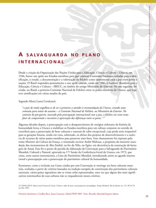 Princípios, ações e resultados da política de salvaguarda do patrimônio cultural imaterial no Brasil 
A S A LVA G U A R D A N O P L A N O 
I N T E R N A C I O N A L 
Desde a criação da Organização das Nações Unidas para a Educação, Ciência e Cultura – Unesco, em 
1946, houve um apelo aos Estados-membros para que criassem Comissões Nacionais voltadas para a iden-tificação, 
o estudo, a documentação e a valorização do folclore como instrumento para a paz entre povos e 
nações. O Brasil respondeu prontamente a esse apelo criando, ainda em 1946, o Instituto Brasileiro para a 
Educação, Ciência e Cultura – IBECC, no âmbito do antigo Ministério do Exterior. No ano seguinte, foi 
criada, no Brasil, a primeira Comissão Nacional de Folclore entre os países-membros da Unesco, que logo 
teve ramificações em vários estados do país. 
Segundo Maria Laura Cavalcanti: 
“o país de então orgulhou-se de ser o primeiro a atender à recomendação da Unesco, criando uma 
comissão para tratar do assunto – a Comissão Nacional de Folclore, no Ministério do Exterior. No 
contexto do pós-guerra, marcado pela preocupação internacional com a paz, o folclore era visto como 
fator de compreensão e incentivo à apreciação das diferenças entre os povos.” 25 
Algumas décadas depois, a preocupação com o desaparecimento de vestígios milenares da história da 
humanidade levou a Unesco a mobilizar os Estados-membros para um esforço conjunto no sentido de 
contribuir para a preservação de bens culturais e naturais de valor excepcional, cuja perda seria irreparável 
para as gerações futuras, tendo em vista, sobretudo, os efeitos dos projetos de desenvolvimento e a carên-cia 
de recursos de vários países-membros para preservar esses bens. Esse chamamento foi expresso pelo 
então Ministro da Cultura da França, o renomado escritor André Malraux, a propósito da iminente inun-dação 
dos monumentos de Abu Simbel, na foz do Nilo, no Egito, em decorrência da construção da barra-gem 
de Assuã. Esse foi o ponto de partida da elaboração da Convenção para a Salvaguarda do Patrimônio 
Mundial, Cultural e Natural, aprovada na 17ª Sessão da Conferência-Geral da Unesco, em 1972, que 
criou, entre outros instrumentos, a Lista do Patrimônio Mundial, introduzindo assim na agenda interna-cional 
a preocupação com a preservação do patrimônio cultural da humanidade. 
Entretanto, como a inclusão nas Listas criadas por esta Convenção se restringe aos bens culturais mate-riais, 
avaliados a partir de critérios baseados na tradição européia de constituição dos patrimônios culturais 
nacionais, vários países signatários não se viram nelas representados, uma vez que alguns dos mais signifi-cativos 
testemunhos de suas culturas não se enquadravam nesses critérios. 
35 
25 CAVALCANTI, Maria Laura Viveiros de Castro. Cultura e saber do povo: uma perspectiva antropológica. Tempo Brasileiro. Rio de Janeiro, no. 147, PP. 69-78, 
out./dez. 2001. 
Oratório doméstico, Coxilha Rica, Santa Catarina. Edital PNPI 2007. Foto: Ricardo Almeida/Arquivo Iphan. 
 