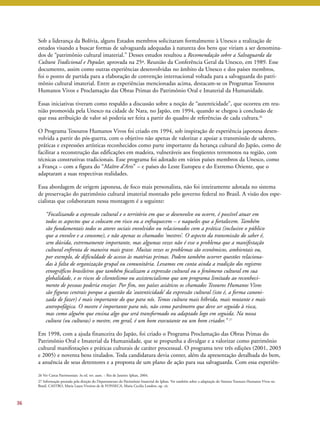 Sob a liderança da Bolívia, alguns Estados membros solicitaram formalmente à Unesco a realização de 
estudos visando a buscar formas de salvaguarda adequadas à natureza dos bens que viriam a ser denomina-dos 
de “patrimônio cultural imaterial.” Desses estudos resultou a Recomendação sobre a Salvaguarda da 
Cultura Tradicional e Popular, aprovada na 25ª. Reunião da Conferência Geral da Unesco, em 1989. Esse 
documento, assim como outras experiências desenvolvidas no âmbito da Unesco e dos países membros, 
foi o ponto de partida para a elaboração de convenção internacional voltada para a salvaguarda do patri-mônio 
cultural imaterial. Entre as experiências mencionadas acima, destacam-se os Programas Tesouros 
Humanos Vivos e Proclamação das Obras Primas do Patrimônio Oral e Imaterial da Humanidade. 
Essas iniciativas tiveram como respaldo a discussão sobre a noção de “autenticidade”, que ocorreu em reu-nião 
promovida pela Unesco na cidade de Nara, no Japão, em 1994, quando se chegou à conclusão de 
que essa atribuição de valor só poderia ser feita a partir do quadro de referências de cada cultura.26 
O Programa Tesouros Humanos Vivos foi criado em 1994, sob inspiração de experiência japonesa desen-volvida 
a partir do pós-guerra, com o objetivo não apenas de valorizar e apoiar a transmissão de saberes, 
práticas e expressões artísticas reconhecidos como parte importante da herança cultural do Japão, como de 
facilitar a reconstrução das edificações em madeira, vulneráveis aos freqüentes terremotos na região, com 
técnicas construtivas tradicionais. Esse programa foi adotado em vários países membros da Unesco, como 
a França – com a figura do “Maître d’Arts” – e países do Leste Europeu e do Extremo Oriente, que o 
adaptaram a suas respectivas realidades. 
Essa abordagem de origem japonesa, de foco mais personalista, não foi inteiramente adotada no sistema 
de preservação do patrimônio cultural imaterial montado pelo governo federal no Brasil. A visão dos espe-cialistas 
que colaboraram nessa montagem é a seguinte: 
“Focalizando a expressão cultural e o território em que se desenvolve ou ocorre, é possível atuar em 
todos os aspectos que a colocam em risco ou a enfraquecem – e naqueles que a fortalecem. Também 
são fundamentais todos os atores sociais envolvidos ou relacionados com a prática (inclusive o público 
que a envolve e a consome), e não apenas os chamados ‘mestres’. O aspecto da transmissão do saber é, 
sem dúvida, extremamente importante, mas algumas vezes não é esse o problema que a manifestação 
cultural enfrenta de maneira mais grave. Muitas vezes os problemas são econômicos, ambientais ou, 
por exemplo, de dificuldade de acesso às matérias primas. Podem também ocorrer questões relaciona-das 
à falta de organização grupal ou comunitária. Levamos em conta ainda a tradição dos registros 
etnográficos brasileiros que também focalizam a expressão cultural ou o fenômeno cultural em sua 
globalidade, e os riscos de clientelismo ou assistencialismo que um programa limitado ao reconheci-mento 
de pessoas poderia ensejar. Por fim, nos países asiáticos os chamados Tesouros Humanos Vivos 
são figuras centrais porque a questão da ‘autenticidade’ da expressão cultural (isto é, a forma canoni-zada 
de fazer) é mais importante do que para nós. Temos cultura mais híbrida, mais mutante e mais 
antropofágica. O mestre é importante para nós, não como parâmetro que deve ser seguido à risca, 
mas como alguém que ensina algo que será transformado ou adaptado logo em seguida. Na nossa 
cultura (ou culturas) o mestre, em geral, é um bom executante ou um bom criador.’’ 27 
Em 1998, com a ajuda financeira do Japão, foi criado o Programa Proclamação das Obras Primas do 
Patrimônio Oral e Imaterial da Humanidade, que se propunha a divulgar e a valorizar como patrimônio 
cultural manifestações e práticas culturais de caráter processual. O programa teve três edições (2001, 2003 
e 2005) e noventa bens titulados. Toda candidatura devia conter, além da apresentação detalhada do bem, 
a anuência de seus detentores e a proposta de um plano de ação para sua salvaguarda. Com essa experiên- 
36 
26 Ver Cartas Patrimoniais: 3a ed. rev. aum. – Rio de Janeiro: Iphan, 2004. 
27 Informação prestada pela direção do Departamento do Patrimônio Imaterial do Iphan. Ver também sobre a adaptação do Sistema Tesouros Humanos Vivos no 
Brasil, CASTRO, Maria Laura Viveiros de & FONSECA, Maria Cecilia Londres, op. cit. 
 