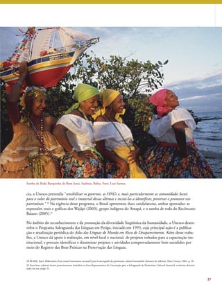 Samba de Roda Barquinha de Bom Jesus, Saubara, Bahia. Foto: Luiz Santos. 
cia, a Unesco pretendia “sensibilizar os governos, as ONGs e, mais particularmente as comunidades locais 
para o valor do patrimônio oral e imaterial dessas últimas e incitá-las a identificar, preservar e promover esse 
patrimônio.” 28 Na vigência desse programa, o Brasil apresentou duas candidaturas, ambas aprovadas: as 
expressões orais e gráficas dos Wajãpi (2003), grupo indígena do Amapá, e o samba de roda do Recôncavo 
Baiano (2005).29 
No âmbito do reconhecimento e da promoção da diversidade lingüística da humanidade, a Unesco desen-volve 
o Programa Salvaguarda das Línguas em Perigo, iniciado em 1993, cuja principal ação é a publica-ção 
e atualização periódica do Atlas das Línguas do Mundo em Risco de Desaparecimento. Além desse traba-lho, 
a Unesco dá apoio à realização, em nível local e nacional, de projetos voltados para a capacitação ins-titucional, 
e procura identificar e disseminar projetos e atividades comprovadamente bem sucedidos por 
meio do Registro das Boas Práticas na Preservação das Línguas. 
37 
28 BLAKE, Janet. Elaboration d’um nouvel instrument normatif pour la sauvegarde du patrimoine culturel immatériel: elements de reflexion. Paris: Unesco, 2001, p. 50. 
29 Esses bens culturais foram posteriormente incluídos na Lista Representativa da Convenção para a Salvaguarda do Patrimônio Cultural Imaterial, conforme determi-nado 
em seu artigo 31. 
 