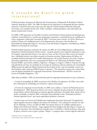 A a t u a ç ã o d o B r a s i l n o p l a n o 
i n t e r n a c i o n a l 
O Brasil participou ativamente da elaboração da Convenção para a Salvaguarda do Patrimônio Cultural 
Imaterial, aprovada em 2003. Em 2006, em função de sua experiência na salvaguarda dos bens culturais 
imateriais, o Brasil foi eleito para ocupar uma das vagas do Comitê Intergovernamental criado pela 
Convenção, com mandato de dois anos. Findo o mandato, o Brasil participou, como observador, das 
demais reuniões desse Comitê. 
Em 2008, o DPI apresentou ao Conselho Consultivo do Patrimônio Cultural proposta de Resolução que 
estabelece os procedimentos e critérios para proposição, instauração e encaminhamento de candidaturas às 
Listas e programas criados pela Convenção de 2003.30 Com base nesses critérios, em 2010 o Brasil enca-minhou 
à Unesco três candidaturas para a Lista Representativa, duas para a Lista dos Bens em 
Necessidade de Salvaguarda Urgente e cinco para a Lista dos Projetos, Programas e Atividades que Melhor 
Refletem os Princípios da Convenção. 
O Brasil também participou ativamente da criação, em 2006, do Centro Regional para a Salvaguarda do 
Patrimônio Cultural Imaterial da América Latina - Crespial, primeiro centro regional voltado para o tema. 
O Crespial é auspiciado pela Unesco e tem sede em Cuzco, no Peru. Por meio desse centro, são articula-dos 
e viabilizados projetos cujo objeto extrapola as fronteiras nacionais. Representantes do Iphan e da 
sociedade brasileira participam do Conselho Administrativo e do Comitê Executivo do centro. O princi-pal 
projeto regional que conta com a participação do Brasil é o da “Valorização do Mundo Cultural 
Guarani-M’Byá”, que envolve também a Argentina, o Paraguai, o Uruguai e a Bolívia. O projeto foi suge-rido 
pelo Brasil com base nos resultados do inventário de referências culturais realizado com comunidades 
MByá-Guarani da região das Missões Jesuíticas do Rio Grande do Sul, e que foi estendido a outros esta-dos 
brasileiros onde a presença M’Byá-Guarani é expressiva.31 Tais inventários contam com o apoio finan-ceiro 
da Agência Espanhola de Cooperação Internacional e Desenvolvimento - AECID e técnico do 
Centro de Trabalho Indigenista - CTI. 
Além dessas atividades, o DPI vem desenvolvendo ações de cooperação internacional, em que se destacam: 
> Cessão da metodologia do INRC aos governos da Colômbia, da Argentina e do Chile, como subsí-dio 
à elaboração de metodologias de inventário e registro nesses países. 
> O termo de cooperação técnica firmado, em 2009, entre o Iphan e o Institut de Recherche pour le 
Développement - IRD, do governo francês, com vistas à realização de ações conjuntas de preservação 
do patrimônio cultural relacionado aos sistemas agrícolas tradicionais. No âmbito desse acordo, foi rea-lizado, 
em Brasília, no final de 2009, o Seminário Franco-Brasileiro sobre “Patrimônio Cultural e 
Sistemas Agrícolas Locais”, que reuniu especialistas brasileiros e franceses. 
> Gestões junto ao Governo da Colômbia para implantação do projeto binacional “Cartografia dos 
lugares sagrados dos povos indígenas do noroeste da Amazônia”, com realização de reuniões nas cida-des 
de Tabatinga e Letícia, em julho de 2009. Este projeto baseou-se no trabalho realizado para o 
Registro da Cachoeira de Iauaretê – Lugar Sagrado dos Povos Indígenas dos Rios Papurí e Uaupés, no 
estado do Amazonas. Dos entendimentos mantidos entre a Colômbia e o Brasil resultaram várias ações 
de apoio e fomento, entre as quais o projeto “Mapeo” e a pesquisa sobre o sistema agrícola tradicional 
38 
30 Resolução n° 001, de 5 de junho de 2009. 
31 Santa Catarina, Paraná, São Paulo, Rio de Janeiro e Espírito Santo. 
 