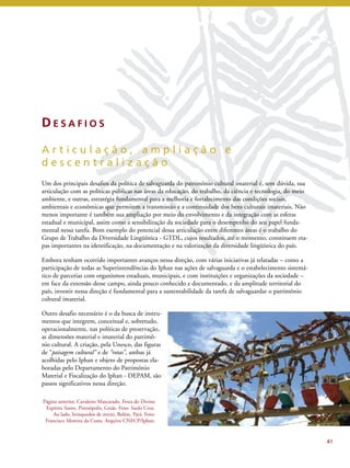 41 
DE S A F I O S 
A r t i c u l a ç ã o , a m p l i a ç ã o e 
d e s c e n t r a l i z a ç ã o 
Um dos principais desafios da política de salvaguarda do patrimônio cultural imaterial é, sem dúvida, sua 
articulação com as políticas públicas nas áreas da educação, do trabalho, da ciência e tecnologia, do meio 
ambiente, e outras, estratégia fundamental para a melhoria e fortalecimento das condições sociais, 
ambientais e econômicas que permitem a transmissão e a continuidade dos bens culturais imateriais. Não 
menos importante é também sua ampliação por meio do envolvimento e da integração com as esferas 
estadual e municipal, assim como a sensibilização da sociedade para o desempenho do seu papel funda-mental 
nessa tarefa. Bom exemplo do potencial dessa articulação entre diferentes áreas é o trabalho do 
Grupo de Trabalho da Diversidade Lingüística - GTDL, cujos resultados, até o momento, constituem eta-pas 
importantes na identificação, na documentação e na valorização da diversidade lingüística do país. 
Embora tenham ocorrido importantes avanços nessa direção, com várias iniciativas já relatadas – como a 
participação de todas as Superintendências do Iphan nas ações de salvaguarda e o estabelecimento sistemá-tico 
de parcerias com organismos estaduais, municipais, e com instituições e organizações da sociedade – 
em face da extensão desse campo, ainda pouco conhecido e documentado, e da amplitude territorial do 
país, investir nessa direção é fundamental para a sustentabilidade da tarefa de salvaguardar o patrimônio 
cultural imaterial. 
Outro desafio necessário é o da busca de instru-mentos 
que integrem, conceitual e, sobretudo, 
operacionalmente, nas políticas de preservação, 
as dimensões material e imaterial do patrimô-nio 
cultural. A criação, pela Unesco, das figuras 
de “paisagem cultural” e de “rotas”, ambas já 
acolhidas pelo Iphan e objeto de propostas ela-boradas 
pelo Departamento do Patrimônio 
Material e Fiscalização do Iphan - DEPAM, são 
passos significativos nessa direção. 
Página anterior, Cavaleiro Mascarado, Festa do Divino 
Espírito Santo, Pirenópolis, Goiás. Foto: Saulo Cruz. 
Ao lado, brinquedos de miriti, Belém, Pará. Foto: 
Francisco Moreira da Costa. Arquivo CNFCP/Iphan. 
 