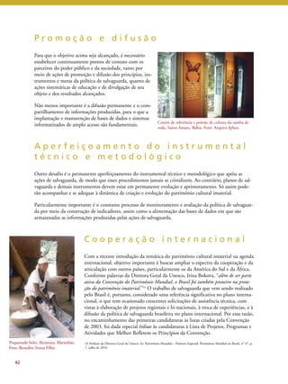 P r o m o ç ã o e d i f u s ã o 
Para que o objetivo acima seja alcançado, é necessário 
estabelecer continuamente pontos de contato com os 
parceiros do poder público e da sociedade, tanto por 
meio de ações de promoção e difusão dos princípios, ins-trumentos 
e metas da política de salvaguarda, quanto de 
ações sistemáticas de educação e de divulgação de seu 
objeto e dos resultados alcançados. 
Não menos importante é a difusão permanente e o com-partilhamento 
de informações produzidas, para o que a 
implantação e manutenção de bases de dados e sistemas 
informatizados de amplo acesso são fundamentais. 
A p e r f e i ç o a m e n t o d o i n s t r u m e n t a l 
t é c n i c o e m e t o d o l ó g i c o 
Outro desafio é o permanente aperfeiçoamento do instrumental técnico e metodológico que apóia as 
ações de salvaguarda, de modo que esses procedimentos jamais se cristalizem. Ao contrário, planos de sal-vaguarda 
e demais instrumentos devem estar em permanente evolução e aprimoramento. Só assim pode-rão 
acompanhar e se adequar à dinâmica de criação e evolução do patrimônio cultural imaterial. 
Particularmente importante é o constante processo de monitoramento e avaliação da política de salvaguar-da 
por meio da construção de indicadores, assim como a alimentação das bases de dados em que são 
armazenadas as informações produzidas pelas ações de salvaguarda. 
C o o p e r a ç ã o i n t e r n a c i o n a l 
Com a recente introdução da temática do patrimônio cultural imaterial na agenda 
internacional, objetivo importante é buscar ampliar o espectro da cooperação e da 
articulação com outros países, particularmente os da América do Sul e da África. 
Conforme palavras da Diretora Geral da Unesco, Irina Bokova, “além de ser parte 
ativa da Convenção do Patrimônio Mundial, o Brasil foi também pioneiro na prote-ção 
do patrimônio imaterial.”33 O trabalho de salvaguarda que vem sendo realizado 
pelo Brasil é, portanto, considerado uma referência significativa no plano interna-cional, 
o que tem ocasionado crescentes solicitações de assistência técnica, com 
vistas à elaboração de projetos regionais e bi-nacionais, à troca de experiências, e à 
difusão da política de salvaguarda brasileira no plano internacional. Por essa razão, 
no encaminhamento das primeiras candidaturas às listas criadas pela Convenção 
de 2003, foi dada especial ênfase às candidaturas à Lista de Projetos, Programas e 
Atividades que Melhor Refletem os Princípios da Convenção. 
42 
Centro de referência e pontão de cultura do samba de 
roda, Santo Amaro, Bahia. Foto: Arquivo Iphan. 
Preparando bolo, Alcântara, Maranhão. 
Foto: Benedito Souza Filho. 
33 Prefácio da Diretora Geral da Unesco. In: Patrimônio Mundial – Número Especial: Patrimônio Mundial no Brasil, n° 57, p. 
7, julho de 2010. 
 