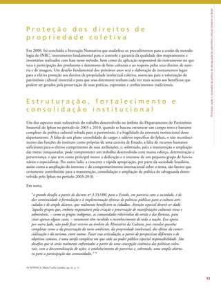 Princípios, ações e resultados da política de salvaguarda do patrimônio cultural imaterial no Brasil 
P r o t e ç ã o d o s d i r e i t o s d e 
p r o p r i e d a d e c o l e t i v a 
Em 2008, foi concluída a Instrução Normativa que estabelece os procedimentos para a cessão da metodo-logia 
do INRC, instrumento fundamental para o controle e garantia da qualidade dos mapeamentos e 
inventários realizados com base nesse método, bem como da aplicação responsável do instrumento no que 
toca à participação dos produtores e detentores de bens culturais e ao respeito pelos seus direitos de auto-ria 
e de imagem. Um desafio fundamental dos próximos anos será a elaboração de instrumentos legais 
para a efetiva proteção aos direitos de propriedade intelectual coletiva, essenciais para a valorização do 
patrimônio cultural imaterial e para que seus detentores tenham cada vez mais acesso aos benefícios que 
podem ser gerados pela preservação de suas práticas, expressões e conhecimentos tradicionais. 
E s t r u t u r a ç ã o , f o r t a l e c i m e n t o e 
c o n s o l i d a ç ã o i n s t i t u c i o n a l 
Um dos aspectos mais vulneráveis do trabalho desenvolvido no âmbito do Departamento do Patrimônio 
Imaterial do Iphan no período de 2003 a 2010, quando se buscou estruturar um campo novo e bastante 
complexo da política cultural voltada para o patrimônio, é a fragilidade da estrutura institucional desse 
departamento. A falta de um plano consolidado de cargos e salários específico do Iphan, o não reconheci-mento 
das funções do instituto como próprias de uma carreira de Estado, a falta de recursos humanos 
suficientes para o efetivo cumprimento de suas atribuições, e, sobretudo, para a manutenção e ampliação 
das metas conquistadas, pode comprometer um trabalho desenvolvido com muito esforço, determinação e 
perseverança, e que teve como principal motor a dedicação e o interesse de um pequeno grupo de funcio-nários 
e especialistas. Por outro lado, a crescente e rápida apropriação, por parte da sociedade brasileira, 
assim como a ampliação do interesse e do comprometimento internacional sobre o tema, são fatores que 
certamente contribuirão para a manutenção, consolidação e ampliação da política de salvaguarda desen-volvida 
pelo Iphan no período 2003-2010. 
Em suma, 
“o grande desafio a partir do decreto nº 3.551/00, para o Estado, em parceria com a sociedade, é de 
dar continuidade à formulação e à implementação efetivas de políticas públicas para a cultura arti-culadas 
e de amplo alcance, que realmente beneficiem os cidadãos. Atenção especial deverá ser dada 
‘àqueles grupos que, embora responsáveis pela criação e preservação de manifestações culturais vivas e 
admiráveis, – como os grupos indígenas, as comunidades ribeirinhas do sertão e das florestas, para 
citar apenas alguns casos, – raramente têm recebido o reconhecimento de toda a nação. Esse apoio, 
por outro lado, não pode ficar restrito ao âmbito do Ministério da Cultura, pois envolve questões 
complexas como a da preservação do meio ambiente, da propriedade intelectual, dos efeitos da comer-cialização 
e do turismo, entre outras. Fazer essa articulação, a partir de perspectivas diferentes e de 
objetivos comuns, é uma tarefa complexa em que cabe ao poder público especial responsabilidade. São 
desafios que só serão realmente enfrentados a partir de uma concepção sistêmica das políticas cultu-rais, 
com a descentralização de ações, o estabelecimento de parcerias e, sobretudo, uma ampla abertu-ra 
para a participação das comunidades.’’ 34 
43 
34 FONSECA, Maria Cecilia Londres, op. cit. p. 11. 
 
