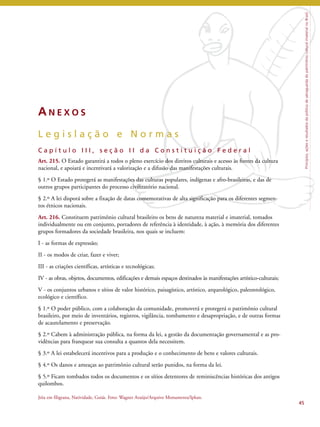 Princípios, ações e resultados da política de salvaguarda do patrimônio cultural imaterial no Brasil 
AN E X O S 
L e g i s l a ç ã o e N o r m a s 
C a p í t u l o I I I , s e ç ã o I I d a C o n s t i t u i ç ã o F e d e r a l 
Art. 215. O Estado garantirá a todos o pleno exercício dos direitos culturais e acesso às fontes da cultura 
nacional, e apoiará e incentivará a valorização e a difusão das manifestações culturais. 
§ 1.º O Estado protegerá as manifestações das culturas populares, indígenas e afro-brasileiras, e das de 
outros grupos participantes do processo civilizatório nacional. 
§ 2.º A lei disporá sobre a fixação de datas comemorativas de alta significação para os diferentes segmen-tos 
étnicos nacionais. 
Art. 216. Constituem patrimônio cultural brasileiro os bens de natureza material e imaterial, tomados 
individualmente ou em conjunto, portadores de referência à identidade, à ação, à memória dos diferentes 
grupos formadores da sociedade brasileira, nos quais se incluem: 
I - as formas de expressão; 
II - os modos de criar, fazer e viver; 
III - as criações científicas, artísticas e tecnológicas; 
IV - as obras, objetos, documentos, edificações e demais espaços destinados às manifestações artístico-culturais; 
V - os conjuntos urbanos e sítios de valor histórico, paisagístico, artístico, arqueológico, paleontológico, 
ecológico e científico. 
§ 1.º O poder público, com a colaboração da comunidade, promoverá e protegerá o patrimônio cultural 
brasileiro, por meio de inventários, registros, vigilância, tombamento e desapropriação, e de outras formas 
de acautelamento e preservação. 
§ 2.º Cabem à administração pública, na forma da lei, a gestão da documentação governamental e as pro-vidências 
para franquear sua consulta a quantos dela necessitem. 
§ 3.º A lei estabelecerá incentivos para a produção e o conhecimento de bens e valores culturais. 
§ 4.º Os danos e ameaças ao patrimônio cultural serão punidos, na forma da lei. 
§ 5.º Ficam tombados todos os documentos e os sítios detentores de reminiscências históricas dos antigos 
quilombos. 
45 
Jóia em filigrana, Natividade, Goiás. Foto: Wagner Araújo/Arquivo Monumenta/Iphan. 
 