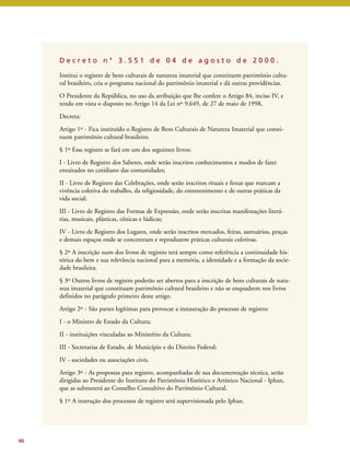 D e c r e t o n ° 3 . 5 5 1 d e 0 4 d e a g o s t o d e 2 0 0 0 . 
Institui o registro de bens culturais de natureza imaterial que constituem patrimônio cultu-ral 
brasileiro, cria o programa nacional do patrimônio imaterial e dá outras providências. 
O Presidente da República, no uso da atribuição que lhe confere o Artigo 84, inciso IV, e 
tendo em vista o disposto no Artigo 14 da Lei nº 9.649, de 27 de maio de 1998, 
Decreta: 
Artigo 1º - Fica instituído o Registro de Bens Culturais de Natureza Imaterial que consti-tuem 
patrimônio cultural brasileiro. 
§ 1º Esse registro se fará em um dos seguintes livros: 
I - Livro de Registro dos Saberes, onde serão inscritos conhecimentos e modos de fazer 
enraizados no cotidiano das comunidades; 
II - Livro de Registro das Celebrações, onde serão inscritos rituais e festas que marcam a 
vivência coletiva do trabalho, da religiosidade, do entretenimento e de outras práticas da 
vida social; 
III - Livro de Registro das Formas de Expressão, onde serão inscritas manifestações literá-rias, 
musicais, plásticas, cênicas e lúdicas; 
IV - Livro de Registro dos Lugares, onde serão inscritos mercados, feiras, santuários, praças 
e demais espaços onde se concentram e reproduzem práticas culturais coletivas. 
§ 2º A inscrição num dos livros de registro terá sempre como referência a continuidade his-tórica 
do bem e sua relevância nacional para a memória, a identidade e a formação da socie-dade 
brasileira. 
§ 3º Outros livros de registro poderão ser abertos para a inscrição de bens culturais de natu-reza 
imaterial que constituam patrimônio cultural brasileiro e não se enquadrem nos livros 
definidos no parágrafo primeiro deste artigo. 
Artigo 2º - São partes legítimas para provocar a instauração do processo de registro: 
I - o Ministro de Estado da Cultura; 
II - instituições vinculadas ao Ministério da Cultura; 
III - Secretarias de Estado, de Município e do Distrito Federal; 
IV - sociedades ou associações civis. 
Artigo 3º - As propostas para registro, acompanhadas de sua documentação técnica, serão 
dirigidas ao Presidente do Instituto do Patrimônio Histórico e Artístico Nacional - Iphan, 
que as submeterá ao Conselho Consultivo do Patrimônio Cultural. 
§ 1º A instrução dos processos de registro será supervisionada pelo Iphan. 
46 
 