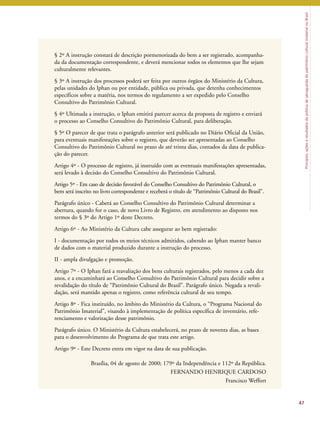 Princípios, ações e resultados da política de salvaguarda do patrimônio cultural imaterial no Brasil 
§ 2º A instrução constará de descrição pormenorizada do bem a ser registrado, acompanha-da 
da documentação correspondente, e deverá mencionar todos os elementos que lhe sejam 
culturalmente relevantes. 
§ 3º A instrução dos processos poderá ser feita por outros órgãos do Ministério da Cultura, 
pelas unidades do Iphan ou por entidade, pública ou privada, que detenha conhecimentos 
específicos sobre a matéria, nos termos do regulamento a ser expedido pelo Conselho 
Consultivo do Patrimônio Cultural. 
§ 4º Ultimada a instrução, o Iphan emitirá parecer acerca da proposta de registro e enviará 
o processo ao Conselho Consultivo do Patrimônio Cultural, para deliberação. 
§ 5º O parecer de que trata o parágrafo anterior será publicado no Diário Oficial da União, 
para eventuais manifestações sobre o registro, que deverão ser apresentadas ao Conselho 
Consultivo do Patrimônio Cultural no prazo de até trinta dias, contados da data de publica-ção 
do parecer. 
Artigo 4º - O processo de registro, já instruído com as eventuais manifestações apresentadas, 
será levado à decisão do Conselho Consultivo do Patrimônio Cultural. 
Artigo 5º - Em caso de decisão favorável do Conselho Consultivo do Patrimônio Cultural, o 
bem será inscrito no livro correspondente e receberá o título de “Patrimônio Cultural do Brasil”. 
Parágrafo único - Caberá ao Conselho Consultivo do Patrimônio Cultural determinar a 
abertura, quando for o caso, de novo Livro de Registro, em atendimento ao disposto nos 
termos do § 3º do Artigo 1º deste Decreto. 
Artigo 6º - Ao Ministério da Cultura cabe assegurar ao bem registrado: 
I - documentação por todos os meios técnicos admitidos, cabendo ao Iphan manter banco 
de dados com o material produzido durante a instrução do processo. 
II - ampla divulgação e promoção. 
Artigo 7º - O Iphan fará a reavaliação dos bens culturais registrados, pelo menos a cada dez 
anos, e a encaminhará ao Conselho Consultivo do Patrimônio Cultural para decidir sobre a 
revalidação do título de “Patrimônio Cultural do Brasil”. Parágrafo único. Negada a revali-dação, 
será mantido apenas o registro, como referência cultural de seu tempo. 
Artigo 8º - Fica instituído, no âmbito do Ministério da Cultura, o “Programa Nacional do 
Patrimônio Imaterial”, visando à implementação de política específica de inventário, refe-renciamento 
e valorização desse patrimônio. 
Parágrafo único. O Ministério da Cultura estabelecerá, no prazo de noventa dias, as bases 
para o desenvolvimento do Programa de que trata este artigo. 
Artigo 9º - Este Decreto entra em vigor na data de sua publicação. 
Brasília, 04 de agosto de 2000; 179º da Independência e 112º da República. 
FERNANDO HENRIQUE CARDOSO 
Francisco Weffort 
47 
 