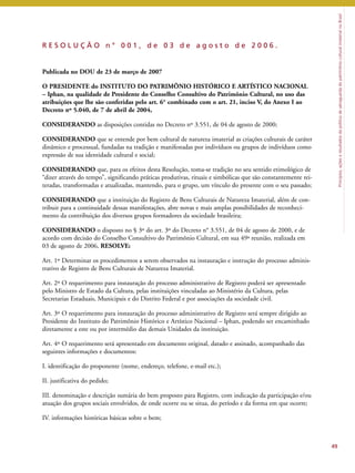 Princípios, ações e resultados da política de salvaguarda do patrimônio cultural imaterial no Brasil 
49 
R E S O L U Ç Ã O n ° 0 0 1 , d e 0 3 d e a g o s t o d e 2 0 0 6 . 
Publicada no DOU de 23 de março de 2007 
O PRESIDENTE do INSTITUTO DO PATRIMÔNIO HISTÓRICO E ARTÍSTICO NACIONAL 
– Iphan, na qualidade de Presidente do Conselho Consultivo do Patrimônio Cultural, no uso das 
atribuições que lhe são conferidas pelo art. 6° combinado com o art. 21, inciso V, do Anexo I ao 
Decreto nº 5.040, de 7 de abril de 2004, 
CONSIDERANDO as disposições contidas no Decreto nº 3.551, de 04 de agosto de 2000; 
CONSIDERANDO que se entende por bem cultural de natureza imaterial as criações culturais de caráter 
dinâmico e processual, fundadas na tradição e manifestadas por indivíduos ou grupos de indivíduos como 
expressão de sua identidade cultural e social; 
CONSIDERANDO que, para os efeitos desta Resolução, toma-se tradição no seu sentido etimológico de 
“dizer através do tempo”, significando práticas produtivas, rituais e simbólicas que são constantemente rei-teradas, 
transformadas e atualizadas, mantendo, para o grupo, um vínculo do presente com o seu passado; 
CONSIDERANDO que a instituição do Registro de Bens Culturais de Natureza Imaterial, além de con-tribuir 
para a continuidade dessas manifestações, abre novas e mais amplas possibilidades de reconheci-mento 
da contribuição dos diversos grupos formadores da sociedade brasileira; 
CONSIDERANDO o disposto no § 3º do art. 3º do Decreto n° 3.551, de 04 de agosto de 2000, e de 
acordo com decisão do Conselho Consultivo do Patrimônio Cultural, em sua 49ª reunião, realizada em 
03 de agosto de 2006, RESOLVE: 
Art. 1º Determinar os procedimentos a serem observados na instauração e instrução do processo adminis-trativo 
de Registro de Bens Culturais de Natureza Imaterial. 
Art. 2º O requerimento para instauração do processo administrativo de Registro poderá ser apresentado 
pelo Ministro de Estado da Cultura, pelas instituições vinculadas ao Ministério da Cultura, pelas 
Secretarias Estaduais, Municipais e do Distrito Federal e por associações da sociedade civil. 
Art. 3º O requerimento para instauração do processo administrativo de Registro será sempre dirigido ao 
Presidente do Instituto do Patrimônio Histórico e Artístico Nacional – Iphan, podendo ser encaminhado 
diretamente a este ou por intermédio das demais Unidades da instituição. 
Art. 4º O requerimento será apresentado em documento original, datado e assinado, acompanhado das 
seguintes informações e documentos: 
I. identificação do proponente (nome, endereço, telefone, e-mail etc.); 
II. justificativa do pedido; 
III. denominação e descrição sumária do bem proposto para Registro, com indicação da participação e/ou 
atuação dos grupos sociais envolvidos, de onde ocorre ou se situa, do período e da forma em que ocorre; 
IV. informações históricas básicas sobre o bem; 
 