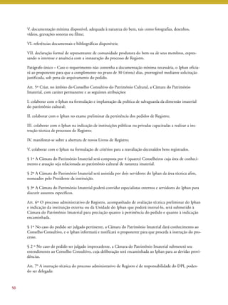 50 
V. documentação mínima disponível, adequada à natureza do bem, tais como fotografias, desenhos, 
vídeos, gravações sonoras ou filme; 
VI. referências documentais e bibliográficas disponíveis; 
VII. declaração formal de representante de comunidade produtora do bem ou de seus membros, expres-sando 
o interesse e anuência com a instauração do processo de Registro. 
Parágrafo único – Caso o requerimento não contenha a documentação mínima necessária, o Iphan oficia-rá 
ao proponente para que a complemente no prazo de 30 (trinta) dias, prorrogável mediante solicitação 
justificada, sob pena de arquivamento do pedido. 
Art. 5º Criar, no âmbito do Conselho Consultivo do Patrimônio Cultural, a Câmara do Patrimônio 
Imaterial, com caráter permanente e as seguintes atribuições: 
I. colaborar com o Iphan na formulação e implantação da política de salvaguarda da dimensão imaterial 
do patrimônio cultural; 
II. colaborar com o Iphan no exame preliminar da pertinência dos pedidos de Registro; 
III. colaborar com o Iphan na indicação de instituições públicas ou privadas capacitadas a realizar a ins-trução 
técnica de processos de Registro; 
IV. manifestar-se sobre a abertura de novos Livros de Registro; 
V. colaborar com o Iphan na formulação de critérios para a reavaliação decenaldos bens registrados. 
§ 1º A Câmara do Patrimônio Imaterial será composta por 4 (quatro) Conselheiros cuja área de conheci-mento 
e atuação seja relacionada ao patrimônio cultural de natureza imaterial. 
§ 2º A Câmara do Patrimônio Imaterial será assistida por dois servidores do Iphan da área técnica afim, 
nomeados pelo Presidente da instituição. 
§ 3º A Câmara do Patrimônio Imaterial poderá convidar especialistas externos e servidores do Iphan para 
discutir assuntos específicos. 
Art. 6º O processo administrativo de Registro, acompanhado de avaliação técnica preliminar do Iphan 
e indicação da instituição externa ou da Unidade do Iphan que poderá instruí-lo, será submetido à 
Câmara do Patrimônio Imaterial para preciação quanto à pertinência do pedido e quanto à indicação 
encaminhada. 
§ 1º No caso do pedido ser julgado pertinente, a Câmara do Patrimônio Imaterial dará conhecimento ao 
Conselho Consultivo, e o Iphan informará e notificará o proponente para que proceda à instrução do pro-cesso. 
§ 2 º No caso do pedido ser julgado improcedente, a Câmara do Patrimônio Imaterial submeterá seu 
entendimento ao Conselho Consultivo, cuja deliberação será encaminhada ao Iphan para as devidas provi-dências. 
Art. 7° A instrução técnica do processo administrativo de Registro é de responsabilidade do DPI, poden-do 
ser delegada: 
 