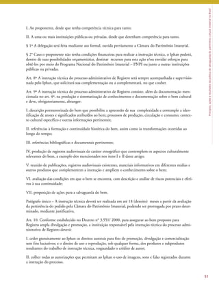 Princípios, ações e resultados da política de salvaguarda do patrimônio cultural imaterial no Brasil 
51 
I. Ao proponente, desde que tenha competência técnica para tanto; 
II. A uma ou mais instituições públicas ou privadas, desde que detenham competência para tanto. 
§ 1º A delegação será feita mediante ato formal, ouvida previamente a Câmara do Patrimônio Imaterial. 
§ 2° Caso o proponente não tenha condições financeiras para realizar a instrução técnica, o Iphan poderá, 
dentro de suas possibilidades orçamentárias, destinar recursos para esta ação e/ou envidar esforços para 
obtê-los por meio do Programa Nacional do Patrimônio Imaterial – PNPI ou junto a outras instituições 
públicas ou privadas. 
Art. 8º A instrução técnica do processo administrativo de Registro será sempre acompanhada e supervisio-nada 
pelo Iphan, que solicitará sua complementação ou a complementará, no que couber. 
Art. 9º A instrução técnica do processo administrativo de Registro consiste, além da documentação men-cionada 
no art. 4º, na produção e sistematização de conhecimentos e documentação sobre o bem cultural 
e deve, obrigatoriamente, abranger: 
I. descrição pormenorizada do bem que possibilite a apreensão de sua complexidade e contemple a iden-tificação 
de atores e significados atribuídos ao bem; processos de produção, circulação e consumo; contex-to 
cultural específico e outras informações pertinentes; 
II. referências à formação e continuidade histórica do bem, assim como às transformações ocorridas ao 
longo do tempo; 
III. referências bibliográficas e documentais pertinentes; 
IV. produção de registros audiovisuais de caráter etnográfico que contemplem os aspectos culturalmente 
relevantes do bem, a exemplo dos mencionados nos itens I e II deste artigo; 
V. reunião de publicações, registros audiovisuais existentes, materiais informativos em diferentes mídias e 
outros produtos que complementem a instrução e ampliem o conhecimento sobre o bem; 
VI. avaliação das condições em que o bem se encontra, com descrição e análise de riscos potenciais e efeti-vos 
à sua continuidade; 
VII. proposição de ações para a salvaguarda do bem. 
Parágrafo único – A instrução técnica deverá ser realizada em até 18 (dezoito) meses a partir da avaliação 
da pertinência do pedido pela Câmara do Patrimônio Imaterial, podendo ser prorrogada por prazo deter-minado, 
mediante justificativa. 
Art. 10. Conforme estabelecido no Decreto n° 3.551/ 2000, para assegurar ao bem proposto para 
Registro ampla divulgação e promoção, a instituição responsável pela instrução técnica do processo admi-nistrativo 
de Registro deverá: 
I. ceder gratuitamente ao Iphan os direitos autorais para fins de promoção, divulgação e comercialização 
sem fins lucrativos; e o direito de uso e reprodução, sob qualquer forma, dos produtos e subprodutos 
resultantes do trabalho de instrução técnica, resguardado o crédito de autor; 
II. colher todas as autorizações que permitam ao Iphan o uso de imagens, sons e falas registrados durante 
a instrução do processo. 
 