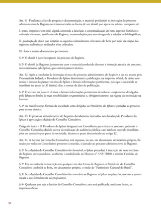 Art. 11. Finalizada a fase de pesquisa e documentação, o material produzido na instrução do processo 
administrativo de Registro será sistematizado na forma de um dossiê que apresente o bem, composto de: 
I. texto, impresso e em meio digital, contendo a descrição e contextualização do bem, aspectos históricos e 
culturais relevantes, justificativa do Registro, recomendações para sua salvaguarda e referências bibliográficas; 
II. produção de vídeo que sintetize os aspectos culturalmente relevantes do bem por meio da edição dos 
registros audiovisuais realizados e/ou coletados; 
III. fotos e outros documentos pertinentes. 
§ 1º O dossiê é parte integrante do processo de Registro. 
§ 2º O dossiê de Registro, juntamente com o material produzido durante a instrução técnica do processo, 
será examinado pelo Iphan, que emitirá parecer técnico. 
Art. 12. Após a conclusão da instrução técnica do processo administrativo de Registro e do seu exame pela 
Procuradoria Federal, o Presidente do Iphan determinará a publicação, na imprensa oficial, de Aviso con-tendo 
o extrato do parecer técnico do Iphan e demais informações pertinentes, para que a sociedade se 
manifeste no prazo de 30 (trinta) dias, a contar da data de publicação. 
§ 1º O extrato do parecer técnico e demais informações pertinentes deverão ser amplamente divulgadas 
pelo Iphan no limite de suas possibilidades orçamentárias e, obrigatoriamente, na página da instituição na 
Internet. 
§ 2º As manifestações formais da sociedade serão dirigidas ao Presidente do Iphan e juntadas ao processo 
para exame técnico. 
Art. 13. O processo administrativo de Registro, devidamente instruído, será levado pelo Presidente do 
Iphan à apreciação e decisão do Conselho Consultivo. 
Parágrafo único - O Presidente do Iphan designará um Conselheiro para relatar o processo, podendo o 
Conselho Consultivo decidir acerca da realização de audiência pública, caso tenham ocorrido manifesta-ções 
em contrário por parte da sociedade, durante o prazo determinado no artigo 12. 
Art. 14. A decisão do Conselho Consultivo será expressa, no ato, em documento declaratório próprio, fir-mado 
por todos os Conselheiros presentes à reunião, e juntado ao processo administrativo de Registro. 
§ 1º Se a decisão do Conselho Consultivo for favorável, o Iphan procederá à inscrição do bem no Livro 
de Registro correspondente, conforme o estabelecido no Decreto n° 3.551/2000, e emitirá Certidão de 
Registro. 
§ 2º Em decorrência da inscrição em qualquer um dos Livros de Registro, o Presidente do Conselho 
Consultivo conferirá ao bem, em documento próprio, o título de “Patrimônio Cultural do Brasil”. 
§ 3º Se a decisão do Conselho Consultivo for contrária ao Registro, o Iphan arquivará o processo e comu-nicará 
o ato formalmente ao proponente. 
§ 4º Qualquer que seja a decisão do Conselho Consultivo, esta será publicada, mediante Aviso, na 
imprensa oficial. 
52 
 