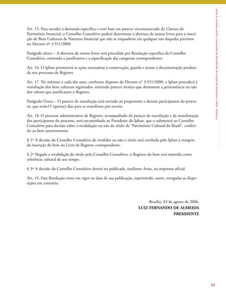 Princípios, ações e resultados da política de salvaguarda do patrimônio cultural imaterial no Brasil 
Art. 15. Para atender a demanda específica e com base em parecer circunstanciado da Câmara do 
Patrimônio Imaterial, o Conselho Consultivo poderá determinar a abertura de outros livros para a inscri-ção 
de Bens Culturais de Natureza Imaterial que não se enquadrem em qualquer um daqueles previstos 
no Decreto nº 3.551/2000. 
Parágrafo único – A abertura de outros livros será precedida por Resolução específica do Conselho 
Consultivo, contendo a justificativa e a especificação das categorias correspondentes. 
Art. 16. O Iphan promoverá as ações necessárias à conservação, guarda e acesso à documentação produzi-da 
nos processos de Registro. 
Art. 17. No máximo a cada dez anos, conforme disposto do Decreto n° 3.551/2000, o Iphan procederá à 
reavaliação dos bens culturais registrados, emitindo parecer técnico que demonstre a permanência ou não 
dos valores que justificaram o Registro. 
Parágrafo Único – O parecer de reavaliação será enviado ao proponente e demais participantes do proces-so, 
que terão15 (quinze) dias para se manifestar por escrito. 
Art. 18. O processo administrativo de Registro, acompanhado do parecer de reavaliação e da manifestação 
dos participantes do processo, será encaminhado ao Presidente do Iphan, que o submeterá ao Conselho 
Consultivo para decisão sobre a revalidação ou não do título de “Patrimônio Cultural do Brasil”, conferi-do 
ao bem anteriormente. 
§ 1º A decisão do Conselho Consultivo de revalidar ou não o título será averbada pelo Iphan à margem 
da inscrição do bem no Livro de Registro correspondente. 
§ 2º Negada a revalidação do título pelo Conselho Consultivo, o Registro do bem será mantido como 
referência cultural de seu tempo. 
§ 3º A decisão do Conselho Consultivo deverá ser publicada, mediante Aviso, na imprensa oficial. 
Art. 19. Esta Resolução entra em vigor na data de sua publicação, suprimindo, assim, revogadas as dispo-sições 
em contrário. 
Brasília, 03 de agosto de 2006. 
LUIZ FERNANDO DE ALMEIDA 
PRESIDENTE 
53 
 
