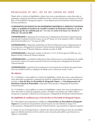 Princípios, ações e resultados da política de salvaguarda do patrimônio cultural imaterial no Brasil 
R E S O L U Ç Ã O N º 0 0 1 , D E 0 5 D E J U N H O D E 2 0 0 9 
Dispõe sobre os critérios de elegibilidade e seleção, bem como os procedimentos a serem observados na 
proposição e preparação de dossiês de candidaturas de bens culturais imateriais para inscrição na Lista dos 
Bens em Necessidade de Salvaguarda Urgente e a Lista Representativa do Patrimônio Cultural Imaterial e 
dá outras providências. 
O PRESIDENTE DO INSTITUTO DO PATRIMÔNIO HISTÓRICO E ARTÍSTICO NACIONAL 
- Iphan, na qualidade de Presidente do Conselho Consultivo do Patrimônio Cultural e no uso das 
atribuições que lhe são conferidas pelo art. 7 cc o art. 21, inciso V, do Anexo I ao Decreto nº 
6.844, de 7 de maio de 2009, 
CONSIDERANDO as disposições da Convenção para a Salvaguarda do Patrimônio Cultural Imaterial, 
aprovada pela Conferência Geral da Unesco em sua 32a Sessão, em 29 de setembro d 2003, e ratificada 
pelo Governo brasileiro em 1° de março de 2006, 
CONSIDERANDO as disposições estabelecidas nas Diretrizes Operacionais para a Implementação da 
Convenção para a Salvaguarda do Patrimônio Cultural Imaterial adotadas pela Assembléia Geral dos 
Estados Partes em sua 2a Reunião Ordinária, realizada em junho de 2008, 
CONSIDERANDO as disposições contidas no Decreto nº 3.551, de 04 de agosto de 2000, que cria o 
Registro de Bens Culturais de Natureza Imaterial, 
CONSIDERANDO a necessidade de elaboração de listas indicativas para o encaminhamento de candida-turas 
de bens culturais de natureza imaterial às listas da Convenção para a Salvaguarda do Patrimônio 
Cultural Imaterial; 
CONSIDERANDO a importância do reconhecimento internacional da contribuição dos grupos forma-dores 
da sociedade brasileira na ampliação do diálogo entre as culturas do mundo, resolve: 
Dos objetivos. 
Art. 1º Estabelecer e tornar públicos os critérios de elegibilidade e seleção, bem como os procedimentos a 
serem observados na proposição e preparação de dossiês de candidaturas de bens culturais imateriais para 
inscrição na Lista dos Bens em Necessidade de Salvaguarda Urgente e na Lista Representativa do 
Patrimônio Cultural da Humanidade, criadas pela Convenção para a Salvaguarda do Patrimônio 
Cultural Imaterial. 
Art. 2º Estabelecer e tornar públicos os critérios de elegibilidade e seleção, bem como os procedimentos a 
serem observados na seleção de programas, projetos e atividades como práticas que melhor refletem e 
incorporam os princípios e objetivos da Convenção para a Salvaguarda do Patrimônio Cultural Imaterial. 
Da elegibilidade de candidaturas para a Lista dos Bens em Necessidade de Salvaguarda Urgente. 
Art. 3°São elegíveis para proposição de candidaturas à Lista dos Bens em Necessidade de Salvaguarda 
Urgente bens constitutivos do patrimônio cultural imaterial, tal como definido no artigo 2º da 
Convenção para a Salvaguarda do Patrimônio Cultural Imaterial, e que preencham os seguintes requisitos: 
I - estejam em risco de desaparecimento, a despeito dos esforços desenvolvidos por parte da comunidade, 
grupo ou indivíduos detentores do bem cultural, assim como pelo poder público, para fomentar sua 
vigência e continuidade. 
55 
 
