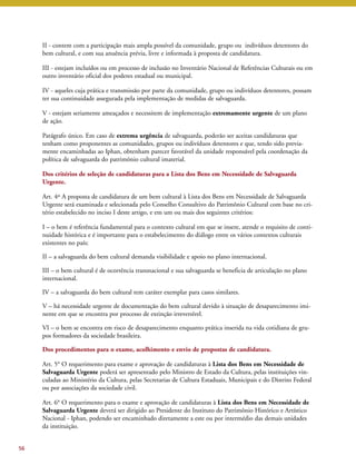 II - contem com a participação mais ampla possível da comunidade, grupo ou indivíduos detentores do 
bem cultural, e com sua anuência prévia, livre e informada à proposta de candidatura. 
III - estejam incluídos ou em processo de inclusão no Inventário Nacional de Referências Culturais ou em 
outro inventário oficial dos poderes estadual ou municipal. 
IV - aqueles cuja prática e transmissão por parte da comunidade, grupo ou indivíduos detentores, possam 
ter sua continuidade assegurada pela implementação de medidas de salvaguarda. 
V - estejam seriamente ameaçados e necessitem de implementação extremamente urgente de um plano 
de ação. 
Parágrafo único. Em caso de extrema urgência de salvaguarda, poderão ser aceitas candidaturas que 
tenham como proponentes as comunidades, grupos ou indivíduos detentores e que, tendo sido previa-mente 
encaminhadas ao Iphan, obtenham parecer favorável da unidade responsável pela coordenação da 
política de salvaguarda do patrimônio cultural imaterial. 
Dos critérios de seleção de candidaturas para a Lista dos Bens em Necessidade de Salvaguarda 
Urgente. 
Art. 4º A proposta de candidatura de um bem cultural à Lista dos Bens em Necessidade de Salvaguarda 
Urgente será examinada e selecionada pelo Conselho Consultivo do Patrimônio Cultural com base no cri-tério 
estabelecido no inciso I deste artigo, e em um ou mais dos seguintes critérios: 
I – o bem é referência fundamental para o contexto cultural em que se insere, atende o requisito de conti-nuidade 
histórica e é importante para o estabelecimento do diálogo entre os vários contextos culturais 
existentes no país; 
II – a salvaguarda do bem cultural demanda visibilidade e apoio no plano internacional. 
III – o bem cultural é de ocorrência transnacional e sua salvaguarda se beneficia de articulação no plano 
internacional. 
IV – a salvaguarda do bem cultural tem caráter exemplar para casos similares. 
V – há necessidade urgente de documentação do bem cultural devido à situação de desaparecimento imi-nente 
em que se encontra por processo de extinção irreversível. 
VI – o bem se encontra em risco de desaparecimento enquanto prática inserida na vida cotidiana de gru-pos 
formadores da sociedade brasileira. 
Dos procedimentos para o exame, acolhimento e envio de propostas de candidatura. 
Art. 5° O requerimento para exame e aprovação de candidaturas à Lista dos Bens em Necessidade de 
Salvaguarda Urgente poderá ser apresentado pelo Ministro de Estado da Cultura, pelas instituições vin-culadas 
ao Ministério da Cultura, pelas Secretarias de Cultura Estaduais, Municipais e do Distrito Federal 
ou por associações da sociedade civil. 
Art. 6° O requerimento para o exame e aprovação de candidaturas à Lista dos Bens em Necessidade de 
Salvaguarda Urgente deverá ser dirigido ao Presidente do Instituto do Patrimônio Histórico e Artístico 
Nacional - Iphan, podendo ser encaminhado diretamente a este ou por intermédio das demais unidades 
da instituição. 
56 
 