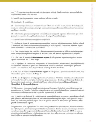 Princípios, ações e resultados da política de salvaguarda do patrimônio cultural imaterial no Brasil 
Art. 7° O requerimento será apresentado em documento original, datado e assinado, acompanhado das 
seguintes informações e documentos: 
I – identificação do proponente (nome, endereço, telefone, e-mail); 
II – justificativa da candidatura; 
III – documentação oriunda do inventário no qual o bem está incluído ou em processo de inclusão, con-tendo, 
no mínimo, denominação, descrição sucinta e informações históricas básicas sobre o bem cultural 
candidato à inscrição; 
IV – informações gerais que comprovem a necessidade de salvaguarda urgente e demonstrem que o bem 
preenche os requisitos de elegibilidade constantes do artigo 3° desta Resolução; 
V – referências documentais e bibliográficas disponíveis; 
VI – declaração formal de representante da comunidade, grupo ou indivíduos detentores do bem cultural 
– respeitadas suas formas ou mecanismos de organização social e política – ou de seus membros, expres-sando 
o interesse e a anuência com a candidatura. 
§ 1º Caso o requerimento não contenha a documentação mínima necessária, o Iphan oficiará ao propo-nente 
para que a complemente no prazo de 30 (trinta) dias, sob pena de arquivamento da proposta. 
§ 2º - Em casos de necessidade extremamente urgente de salvaguarda o requerimento poderá atender 
apenas aos incisos I, II e VI deste artigo. 
Art. 8° A proposta de candidatura, acompanhada de avaliação técnica preliminar feita pelo Departamento 
de Patrimônio Imaterial do Iphan, será submetida à Câmara do Patrimônio Imaterial para apreciação 
quanto à sua pertinência, à luz do estabelecido no Artigo 4° desta Resolução. 
§ 1º Em casos de necessidade extremamente urgente de salvaguarda, a apreciação referida no caput pode-rá 
considerar apenas o inciso I do Artigo 4°. 
§ 2º No caso de a proposta ser julgada pertinente, a Câmara do Patrimônio Imaterial dará conhecimento 
ao Conselho Consultivo, e o Iphan notificará ao proponente que o dossiê de candidatura poderá ser ela-borado, 
informando-o sobre o calendário da Unesco relativo às inscrições na Lista dos Bens em 
Necessidade de Salvaguarda Urgente. 
§3º No caso de a proposta ser julgada improcedente, a Câmara do Patrimônio Imaterial submeterá seu 
entendimento ao Conselho Consultivo, cuja deliberação será encaminhada ao Iphan para a notificação do 
interessado em relação a essa decisão e posterior arquivamento do pedido. 
Art. 9° A elaboração do dossiê de candidatura é de responsabilidade do proponente, podendo ser realizada 
pelo Iphan ou por instituição pública ou privada que detenha competência para tanto quando o propo-nente 
não tiver condições técnicas para fazê-lo ou quando se tratar de bem cultural que demanda salva-guarda 
extremamente urgente. 
Parágrafo único. Caso o proponente não tenha condições financeiras para elaborar o dossiê de candidatu-ra, 
o Iphan poderá, dentro de suas possibilidades orçamentárias, destinar recursos para esta ação e/ou envi-dar 
esforços para obtê-los por meio do Programa Nacional do Patrimônio Imaterial - PNPI ou junto a 
outras instituições públicas ou privadas, desde que sejam observadas as normas pertinentes em cada caso 
estabelecidas no ordenamento jurídico pátrio. 
57 
 