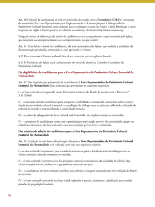 Art. 10 O dossiê de candidatura deverá ser elaborado de acordo com o Formulário ICH-01,* constante 
do anexo das Diretrizes Operacionais para Implementação da Convenção para a Salvaguarda do 
Patrimônio Cultural Imaterial, cuja tradução para o português consta do Anexo 1 desta Resolução e cujos 
originais em inglês e francês podem ser obtidos no endereço eletrônico http://www.unesco.org. 
Parágrafo único. A elaboração do dossiê de candidatura será acompanhada e supervisionada pelo Iphan, 
que solicitará sua complementação ou a complementará, no que couber. 
Art. 11. Concluído o dossiê de candidatura, ele será examinado pelo Iphan, que avaliará a qualidade da 
documentação produzida, remetendo-o, caso aprovado, à Unesco. 
§ 1º Para a remessa à Unesco, o dossiê deverá ser transcrito para o inglês ou francês. 
§ 2º O Presidente do Iphan dará conhecimento do envio do dossiê ao Conselho Consultivo do 
Patrimônio Cultural. 
Da elegibilidade de candidaturas para a Lista Representativa do Patrimônio Cultural Imaterial da 
Humanidade. 
Art. 12. São elegíveis para proposição de candidaturas à Lista Representativa do Patrimônio Cultural 
Imaterial da Humanidade, bens culturais que preencham os seguintes requisitos: 
I – o bem cultural está registrado como Patrimônio Cultural do Brasil, de acordo com o Decreto n° 
3.551/2000. 
II – a inscrição do bem contribuirá para assegurar a visibilidade, a tomada de consciência sobre a impor-tância 
do patrimônio cultural imaterial e a ampliação do diálogo entre as culturas, refletindo a diversidade 
cultural do mundo e testemunhando a criatividade humana. 
III – o plano de salvaguarda do bem cultural está formulado, em implementação ou concluído. 
IV – a proposta de candidatura conta com a participação mais ampla possível da comunidade, grupo ou 
indivíduos detentores do bem cultural e com sua anuência prévia, livre e informada. 
Dos critérios de seleção de candidaturas para a Lista Representativa do Patrimônio Cultural 
Imaterial da Humanidade 
Art. 13. A seleção de um bem cultural registrado para a Lista Representativa do Patrimônio Cultural 
Imaterial da Humanidade será realizada com base nos seguintes critérios: 
I – o bem cultural é importante para o estabelecimento ou para o fortalecimento do diálogo entre os 
vários contextos culturais existentes no mundo; 
II – o bem cultural é representativo dos processos culturais constitutivos da sociedade brasileira e das 
várias situações sociais, ambientais e geopolíticas existentes no país; 
III – a candidatura do bem cultural contribui para reforçar a imagem culturalmente diversificada do Brasil 
no exterior; 
IV – o bem cultural transcende sua base social originária e possui, atualmente, significado para amplas 
parcelas da população brasileira. 
58 
 