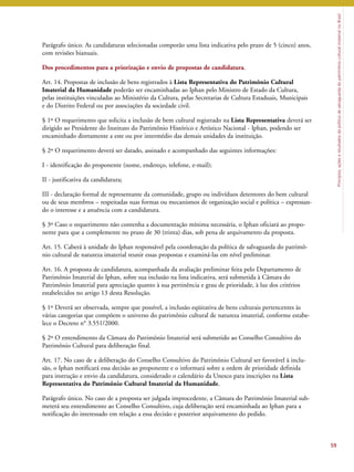 Princípios, ações e resultados da política de salvaguarda do patrimônio cultural imaterial no Brasil 
Parágrafo único. As candidaturas selecionadas comporão uma lista indicativa pelo prazo de 5 (cinco) anos, 
com revisões bianuais. 
Dos procedimentos para a priorização e envio de propostas de candidatura. 
Art. 14. Propostas de inclusão de bens registrados à Lista Representativa do Patrimônio Cultural 
Imaterial da Humanidade poderão ser encaminhadas ao Iphan pelo Ministro de Estado da Cultura, 
pelas instituições vinculadas ao Ministério da Cultura, pelas Secretarias de Cultura Estaduais, Municipais 
e do Distrito Federal ou por associações da sociedade civil. 
§ 1º O requerimento que solicita a inclusão de bem cultural registrado na Lista Representativa deverá ser 
dirigido ao Presidente do Instituto do Patrimônio Histórico e Artístico Nacional - Iphan, podendo ser 
encaminhado diretamente a este ou por intermédio das demais unidades da instituição. 
§ 2º O requerimento deverá ser datado, assinado e acompanhado das seguintes informações: 
I - identificação do proponente (nome, endereço, telefone, e-mail); 
II - justificativa da candidatura; 
III - declaração formal de representante da comunidade, grupo ou indivíduos detentores do bem cultural 
ou de seus membros – respeitadas suas formas ou mecanismos de organização social e política – expressan-do 
o interesse e a anuência com a candidatura. 
§ 3º Caso o requerimento não contenha a documentação mínima necessária, o Iphan oficiará ao propo-nente 
para que a complemente no prazo de 30 (trinta) dias, sob pena de arquivamento da proposta. 
Art. 15. Caberá à unidade do Iphan responsável pela coordenação da política de salvaguarda do patrimô-nio 
cultural de natureza imaterial reunir essas propostas e examiná-las em nível preliminar. 
Art. 16. A proposta de candidatura, acompanhada da avaliação preliminar feita pelo Departamento de 
Patrimônio Imaterial do Iphan, sobre sua inclusão na lista indicativa, será submetida à Câmara do 
Patrimônio Imaterial para apreciação quanto à sua pertinência e grau de prioridade, à luz dos critérios 
estabelecidos no artigo 13 desta Resolução. 
§ 1º Deverá ser observada, sempre que possível, a inclusão eqüitativa de bens culturais pertencentes às 
várias categorias que compõem o universo do patrimônio cultural de natureza imaterial, conforme estabe-lece 
o Decreto n° 3.551/2000. 
§ 2º O entendimento da Câmara do Patrimônio Imaterial será submetido ao Conselho Consultivo do 
Patrimônio Cultural para deliberação final. 
Art. 17. No caso de a deliberação do Conselho Consultivo do Patrimônio Cultural ser favorável à inclu-são, 
o Iphan notificará essa decisão ao proponente e o informará sobre a ordem de prioridade definida 
para instrução e envio da candidatura, considerado o calendário da Unesco para inscrições na Lista 
Representativa do Patrimônio Cultural Imaterial da Humanidade. 
Parágrafo único. No caso de a proposta ser julgada improcedente, a Câmara do Patrimônio Imaterial sub-meterá 
seu entendimento ao Conselho Consultivo, cuja deliberação será encaminhada ao Iphan para a 
notificação do interessado em relação a essa decisão e posterior arquivamento do pedido. 
59 
 