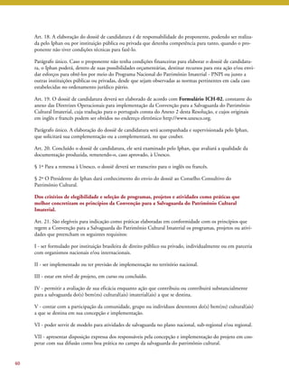Art. 18. A elaboração do dossiê de candidatura é de responsabilidade do proponente, podendo ser realiza-da 
pelo Iphan ou por instituição pública ou privada que detenha competência para tanto, quando o pro-ponente 
não tiver condições técnicas para fazê-lo. 
Parágrafo único. Caso o proponente não tenha condições financeiras para elaborar o dossiê de candidatu-ra, 
o Iphan poderá, dentro de suas possibilidades orçamentárias, destinar recursos para esta ação e/ou envi-dar 
esforços para obtê-los por meio do Programa Nacional do Patrimônio Imaterial - PNPI ou junto a 
outras instituições públicas ou privadas, desde que sejam observadas as normas pertinentes em cada caso 
estabelecidas no ordenamento jurídico pátrio. 
Art. 19. O dossiê de candidatura deverá ser elaborado de acordo com Formulário ICH-02, constante do 
anexo das Diretrizes Operacionais para implementação da Convenção para a Salvaguarda do Patrimônio 
Cultural Imaterial, cuja tradução para o português consta do Anexo 2 desta Resolução, e cujos originais 
em inglês e francês podem ser obtidos no endereço eletrônico http://www.unesco.org. 
Parágrafo único. A elaboração do dossiê de candidatura será acompanhada e supervisionada pelo Iphan, 
que solicitará sua complementação ou a complementará, no que couber. 
Art. 20. Concluído o dossiê de candidatura, ele será examinado pelo Iphan, que avaliará a qualidade da 
documentação produzida, remetendo-o, caso aprovado, à Unesco. 
§ 1º Para a remessa à Unesco, o dossiê deverá ser transcrito para o inglês ou francês. 
§ 2º O Presidente do Iphan dará conhecimento do envio do dossiê ao Conselho Consultivo do 
Patrimônio Cultural. 
Dos critérios de elegibilidade e seleção de programas, projetos e atividades como práticas que 
melhor concretizam os princípios da Convenção para a Salvaguarda do Patrimônio Cultural 
Imaterial. 
Art. 21. São elegíveis para indicação como práticas elaboradas em conformidade com os princípios que 
regem a Convenção para a Salvaguarda do Patrimônio Cultural Imaterial os programas, projetos ou ativi-dades 
que preencham os seguintes requisitos: 
I - ser formulado por instituição brasileira de direito público ou privado, individualmente ou em parceria 
com organismos nacionais e/ou internacionais. 
II - ser implementado ou ter previsão de implementação no território nacional. 
III - estar em nível de projeto, em curso ou concluído. 
IV - permitir a avaliação de sua eficácia enquanto ação que contribuiu ou contribuirá substancialmente 
para a salvaguarda do(s) bem(ns) cultural(ais) imaterial(ais) a que se destina. 
V - contar com a participação da comunidade, grupo ou indivíduos detentores do(s) bem(ns) cultural(ais) 
a que se destina em sua concepção e implementação. 
VI - poder servir de modelo para atividades de salvaguarda no plano nacional, sub-regional e/ou regional. 
VII - apresentar disposição expressa dos responsáveis pela concepção e implementação do projeto em coo-perar 
com sua difusão como boa prática no campo da salvaguarda do patrimônio cultural. 
60 
 