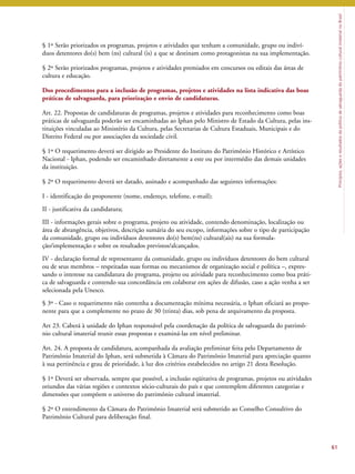 Princípios, ações e resultados da política de salvaguarda do patrimônio cultural imaterial no Brasil 
§ 1º Serão priorizados os programas, projetos e atividades que tenham a comunidade, grupo ou indiví-duos 
detentores do(s) bem (ns) cultural (is) a que se destinam como protagonistas na sua implementação. 
§ 2º Serão priorizados programas, projetos e atividades premiados em concursos ou editais das áreas de 
cultura e educação. 
Dos procedimentos para a inclusão de programas, projetos e atividades na lista indicativa das boas 
práticas de salvaguarda, para priorização e envio de candidaturas. 
Art. 22. Propostas de candidaturas de programas, projetos e atividades para reconhecimento como boas 
práticas de salvaguarda poderão ser encaminhadas ao Iphan pelo Ministro de Estado da Cultura, pelas ins-tituições 
vinculadas ao Ministério da Cultura, pelas Secretarias de Cultura Estaduais, Municipais e do 
Distrito Federal ou por associações da sociedade civil. 
§ 1º O requerimento deverá ser dirigido ao Presidente do Instituto do Patrimônio Histórico e Artístico 
Nacional - Iphan, podendo ser encaminhado diretamente a este ou por intermédio das demais unidades 
da instituição. 
§ 2º O requerimento deverá ser datado, assinado e acompanhado das seguintes informações: 
I - identificação do proponente (nome, endereço, telefone, e-mail); 
II - justificativa da candidatura; 
III - informações gerais sobre o programa, projeto ou atividade, contendo denominação, localização ou 
área de abrangência, objetivos, descrição sumária do seu escopo, informações sobre o tipo de participação 
da comunidade, grupo ou indivíduos detentores do(s) bem(ns) cultural(ais) na sua formula-ção/ 
implementação e sobre os resultados previstos/alcançados. 
IV - declaração formal de representante da comunidade, grupo ou indivíduos detentores do bem cultural 
ou de seus membros – respeitadas suas formas ou mecanismos de organização social e política –, expres-sando 
o interesse na candidatura do programa, projeto ou atividade para reconhecimento como boa práti-ca 
de salvaguarda e contendo sua concordância em colaborar em ações de difusão, caso a ação venha a ser 
selecionada pela Unesco. 
§ 3º - Caso o requerimento não contenha a documentação mínima necessária, o Iphan oficiará ao propo-nente 
para que a complemente no prazo de 30 (trinta) dias, sob pena de arquivamento da proposta. 
Art 23. Caberá à unidade do Iphan responsável pela coordenação da política de salvaguarda do patrimô-nio 
cultural imaterial reunir essas propostas e examiná-las em nível preliminar. 
Art. 24. A proposta de candidatura, acompanhada da avaliação preliminar feita pelo Departamento de 
Patrimônio Imaterial do Iphan, será submetida à Câmara do Patrimônio Imaterial para apreciação quanto 
à sua pertinência e grau de prioridade, à luz dos critérios estabelecidos no artigo 21 desta Resolução. 
§ 1º Deverá ser observada, sempre que possível, a inclusão eqüitativa de programas, projetos ou atividades 
oriundos das várias regiões e contextos sócio-culturais do país e que contemplem diferentes categorias e 
dimensões que compõem o universo do patrimônio cultural imaterial. 
§ 2º O entendimento da Câmara do Patrimônio Imaterial será submetido ao Conselho Consultivo do 
Patrimônio Cultural para deliberação final. 
61 
 