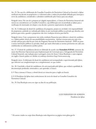 Art. 25. No caso de a deliberação do Conselho Consultivo do Patrimônio Cultural ser favorável, o Iphan 
notificará essa decisão ao proponente e o informará sobre a ordem de prioridade definida para instrução e 
envio da candidatura, considerado o calendário estabelecido pela Unesco para essa seleção. 
Parágrafo único. No caso de a proposta ser julgada improcedente, a Câmara do Patrimônio Imaterial sub-meterá 
seu entendimento ao Conselho Consultivo, cuja deliberação será encaminhada ao Iphan para a 
notificação do interessado em relação a essa decisão e posterior arquivamento do pedido. 
Art. 26. A elaboração do dossiê de candidatura do programa, projeto ou atividade é de responsabilidade 
do proponente, podendo ser realizada pelo Iphan ou por instituição pública ou privada que detenha com-petência 
para tanto, quando o proponente não tiver condições técnicas para fazê-lo. 
Parágrafo único. Caso o proponente não tenha condições financeiras para elaborar o dossiê de candidatu-ra, 
o Iphan poderá, dentro de suas possibilidades orçamentárias, destinar recursos para esta ação e/ou 
envidar esforços para obtê-los por meio do Programa Nacional do Patrimônio Imaterial - PNPI ou junto 
a outras instituições públicas ou privadas, desde que sejam observadas as normas pertinentes em cada caso 
estabelecidas no ordenamento jurídico pátrio. 
Art. 27. O dossiê de candidatura deverá ser elaborado de acordo com Formulário ICH-03, constante do 
anexo das Diretrizes Operacionais para Implementação da Convenção para a Salvaguarda do Patrimônio 
Cultural Imaterial, cuja tradução para o português consta do Anexo 3 desta Resolução e cujos originais 
em inglês e francês podem ser obtidos no endereço eletrônico http://www.unesco.org. 
Parágrafo único. A elaboração do dossiê de candidatura será acompanhada e supervisionada pelo Iphan, 
que solicitará sua complementação ou a complementará, no que couber. 
Art. 28. Concluído o dossiê de candidatura, ele será examinado pelo Iphan, que avaliará a qualidade da 
documentação produzida, remetendo-o, caso aprovado, à Unesco. 
§ 1º Para a remessa à Unesco, o dossiê deverá ser transcrito para o inglês ou francês. 
§ 2º O Presidente do Iphan dará conhecimento do envio do dossiê ao Conselho Consultivo do 
Patrimônio Cultural. 
Art. 29. Esta Resolução entra em vigor na data de sua publicação. 
LUIZ FERNANDO DE ALMEIDA 
Presidente do Iphan 
* Os anexos citados no corpo desta Resolução estão disponíveis na página www.iphan.gov.br 
62 
 