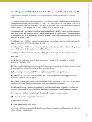 Princípios, ações e resultados da política de salvaguarda do patrimônio cultural imaterial no Brasil 
I n s t r u ç ã o N o r m a t i v a n º 0 1 d e 0 2 d e m a r ç o d e 2 0 0 9 
Dispõe sobre as condições de autorização de uso do Inventário Nacional de Referências Culturais – 
INRC. 
O Presidente do Instituto do Patrimônio Histórico e Artístico Nacional – Iphan no uso de suas atribui-ções 
legais e regimentais, com fundamento na Lei n.º 8.029, de 12 de abril de 1990, na Lei n.º 8.113, de 
12 de dezembro de 1990, no Decreto n.º 3.551, de 4 de agosto de 2000, e especialmente no disposto no 
inciso V, do art. 21, do Anexo I, do Decreto n.º 5.040, de 07 de abril de 2004; e, 
Considerando que o Inventário Nacional de Referências Culturais – INRC – é uma metodologia de pes-quisa 
desenvolvida pelo Iphan que objetiva auxiliá-lo na produção de conhecimento e diagnósticos sobre 
os domínios da vida social aos quais são atribuídos sentidos e valores que constituem referências de identi-dade 
para os grupos sociais; 
Considerando que o INRC é o instrumento de gestão que contempla as categorias patrimoniais estabele-cidas 
no Decreto n.º 3.551, de 4 de agosto de 2000; 
Considerando que o INRC, por ser instrumento técnico de identificação de bens culturais e de gestão das 
ações voltadas ao patrimônio cultural imaterial brasileiro; e, 
Considerando a demanda crescente de uso do INRC por parte de segmentos da sociedade brasileira, 
RESOLVE: 
Art. 1º Instituir parâmetros gerais de licenciamento para a utilização do Inventário Nacional de 
Referências Culturais – INRC. 
§ 1º Esta metodologia é instrumento técnico de levantamento e pesquisa das referências culturais passível 
de ser aplicada por pessoas físicas e/ou jurídicas externas ao Iphan. 
§ 2º A autorização para o uso do INRC não implica em aporte financeiro pelo Iphan. 
Art. 2º O uso do INRC deve ser acompanhado pela Gerência de Identificação do Departamento do 
Patrimônio Imaterial – DPI do Iphan. 
Art. 3º Para autorização do uso do INRC o interessado deverá encaminhar à Direção do DPI, ou às uni-dades 
descentralizadas do Iphan requerimento contendo as seguintes informações: 
I – indicação do nome, endereço, nacionalidade, e currículo com cópia das publicações científicas que 
comprove a idoneidade técnico-científica do Pesquisador/Instituição responsável e da equipe técnica; 
II – objeto a ser estudado, com a indicação da localidade ou região de sua ocorrência; 
III – plano de trabalho simplificado que contenha: 
a) definição dos objetivos; 
b) cronograma de execução do estudo; 
c) proposta preliminar de ações de salvaguarda e de utilização futura do material produzido para fins cien-tíficos, 
culturais e educacionais; 
65 
 