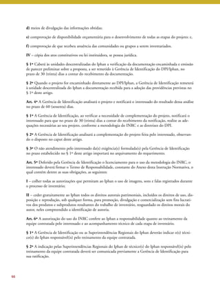 d) meios de divulgação das informações obtidas; 
e) comprovação de disponibilidade orçamentária para o desenvolvimento de todas as etapas do projeto; e, 
f ) comprovação de que recebeu anuência das comunidades ou grupos a serem inventariados. 
IV – cópia dos atos constitutivos ou lei instituidora, se pessoa jurídica. 
§ 1º Caberá às unidades descentralizadas do Iphan a verificação da documentação encaminhada e emissão 
de parecer preliminar sobre a proposta, a ser remetido à Gerência de Identificação do DPI/Iphan, no 
prazo de 30 (trinta) dias a contar do recebimento da documentação. 
§ 2º Quando o projeto for encaminhado diretamente ao DPI/Iphan, a Gerência de Identificação remeterá 
à unidade descentralizada do Iphan a documentação recebida para a adoção das providências previstas no 
§ 1º deste artigo. 
Art. 4º A Gerência de Identificação analisará o projeto e notificará o interessado do resultado dessa análise 
no prazo de 60 (sessenta) dias. 
§ 1º A Gerência de Identificação, ao verificar a necessidade de complementação do projeto, notificará o 
interessado para que no prazo de 30 (trinta) dias a contar do recebimento da notificação, realize as ade-quações 
necessárias ao seu projeto, conforme a metodologia do INRC e as diretrizes do DPI. 
§ 2º A Gerência de Identificação analisará a complementação do projeto feita pelo interessado, observan-do 
o disposto no caput deste artigo. 
§ 3º O não atendimento pelo interessado da(s) exigência(s) formulada(s) pela Gerência de Identificação 
no prazo estabelecido no § 1º deste artigo importará no arquivamento do requerimento. 
Art. 5º Deferido pela Gerência de Identificação o licenciamento para o uso da metodologia do INRC, o 
interessado deverá firmar o Termo de Responsabilidade, constante do Anexo desta Instrução Normativa, o 
qual contém dentre as suas obrigações, as seguintes: 
I – colher todas as autorizações que permitam ao Iphan o uso de imagens, sons e falas registrados durante 
o processo de inventário; 
II – ceder gratuitamente ao Iphan todos os direitos autorais patrimoniais, incluídos os direitos de uso, dis-posição 
e reprodução, sob qualquer forma, para promoção, divulgação e comercialização sem fins lucrati-vos 
dos produtos e subprodutos resultantes do trabalho de inventário, resguardado os direitos morais do 
autor, neles compreendido a identificação de autoria. 
Art. 6º A autorização do uso do INRC confere ao Iphan a responsabilidade quanto ao treinamento da 
equipe contratada pelo interessado e ao acompanhamento técnico de cada etapa de inventário. 
§ 1º A Gerência de Identificação ou as Superintendências Regionais do Iphan deverão indicar o(s) técni-co( 
s) do Iphan responsável(is) pelo treinamento da equipe contratada. 
§ 2º A indicação pelas Superintendências Regionais do Iphan de técnico(s) do Iphan responsável(is) pelo 
treinamento da equipe contratada deverá ser comunicada previamente a Gerência de Identificação para 
sua ratificação. 
66 
 