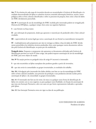Princípios, ações e resultados da política de salvaguarda do patrimônio cultural imaterial no Brasil 
Art. 7º Ao término de cada etapa de inventário deverão ser encaminhados à Gerência de Identificação e às 
unidades descentralizadas do Iphan os relatórios técnicos contendo informações históricas, sociais e antro-pológicas 
sobre os bens culturais identificados e sobre os processos de pesquisa, bem como a base de dados 
do INRC devidamente preenchida. 
Art. 8º A autorização de uso da metodologia do INRC recebida pelo interessado poderá ser revogada pela 
Diretoria do DPI/Iphan, a qualquer tempo, bem como nas seguintes hipóteses: 
I – caso fortuito ou força maior; 
II – por solicitação do proponente, desde que apresente o material por ele produzido sobre o bem cultural 
estudado; 
III – superveniência de norma legal que torne a autorização de uso formal ou materialmente inexequível; 
IV – inadimplemento pelo proponente por não ter entregue ao Iphan a base de dados do INRC devida-mente 
preenchida e/ou relatórios técnicos produzidos, bem como quaisquer outros documentos solicita-dos 
pela Gerência de Identificação, no prazo por ela estabelecido. 
Parágrafo único. Enquanto o proponente não apresentar os documentos solicitados pela Gerência de 
Identificação previstos no inciso IV deste artigo, não poderá requerer autorização de uso da metodologia 
do INRC para novo objeto de estudo. 
Art. 9º Na sanção prevista no parágrafo único do artigo 8º incorrerá o interessado: 
I – que não encaminhar ao Iphan exemplares dos produtos gerados a partir do inventário; 
II – que não enviar às comunidades ou grupos inventariados, os resultados do trabalho. 
Art. 10. A divulgação pelo interessado dos dados obtidos com base no uso da metodologia do INRC 
sobre os bens culturais estudados, seus processos de produção e seus produtores deverão receber prévia 
autorização do Iphan e da comunidade ou grupos inventariados. 
Art. 11. O interessado não fará uso do nome, da marca ou qualquer outra forma de identificação do 
Iphan em conexão com os seus negócios ou para qualquer outra finalidade, em função da autorização de 
que trata esta Instrução Normativa, salvo nos casos em que forem expressamente indicados e aprovados 
pelo Iphan. 
Art. 12. Esta Instrução Normativa entra em vigor na data de sua publicação. 
LUIZ FERNANDO DE ALMEIDA 
Presidente do Iphan 
67 
 