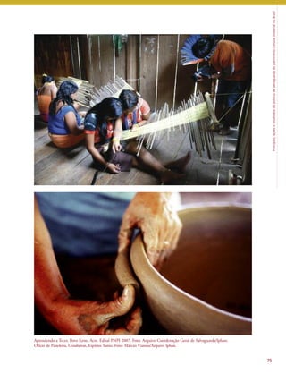 Princípios, ações e resultados da política de salvaguarda do patrimônio cultural imaterial no Brasil 
75 
Aprendendo a Tecer, Povo Kene, Acre. Edital PNPI 2007. Foto: Arquivo Coordenação Geral de Salvaguarda/Iphan; 
Ofício de Paneleira, Goiabeiras, Espírito Santo. Foto: Márcio Vianna/Arquivo Iphan. 
 