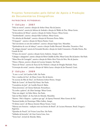 88 
Projetos fomentados pelo Edi tal de Apoio à Produção 
de Documentár ios Etnográf icos 
P A T R O C Í N I O P E T R O B R A S 
1 a E d i ç ã o - 2 0 0 7 
“Folia no morro”, autoria e direção de Arthur Omar. Rio de Janeiro. 
“Trama mineira”, autoria de Adriana de Andrade e direção de Waldir de Pina. Minas Gerais. 
“As benzedeiras de Minas”, autoria e direção de Andrea Tonacci. Minas Gerais. 
“Transbordando”, autoria e direção Kiko Goifman. Minas Gerais. 
“Os caboclos da liberdade”, autoria e direção de Hermano Penna. Bahia. 
“O Joaquim” - autoria e direção de Marcia Paraíso. Ceará. 
“São Luís dorme ao som dos tambores”, autoria e direção Sergio Sanz. Maranhão. 
“Quebradeiras de coco de babaçu”, autoria e direção Evaldo Mocarzel. Maranhão, Tocantins e Pará. 
“Se milagres desejais” autoria de Fernando Roveda e direção de André Constantin e Nivaldo Pereira. Rio 
Grande do Sul. 
“O barco do mestre”, autoria e direção Gavin Andrews. Amapá e Pará. 
“Calangos e calangueiros”, autoria e direção de Flávio Cândido da Silva.Minas Gerais, Rio de Janeiro e São Paulo. 
“Mano Brou do Cantagalo”, autoria e direção de Mário Alves Vieira da Silva. Rio de Janeiro. 
“Diana e Djavan, autoria e direção de Luciana Sampaio. São Paulo. 
“Passos de Oeiras”, autoria de Áurea da Paz Pinheiro e direção de Douglas Machado. Piauí. 
“A invenção do sertão”, autoria e direção de Valéria Laena e direção de Joe Pimentel. Ceará. 
2 a E d i ç ã o - 2 0 0 9 
“A arte e a rua”, de Carolina Caffe. São Paulo. 
“Arte e manhas de Exu”, de Eliane Coster. Rio de Janeiro. 
“As escravas da Mãe de Deus”, de Decleoma Lobato Pereira. Amapá. 
“Baile do Carmo”, de Daniel Eiji Hanai. São Paulo. 
“Curandeiros do Jarê”, de Camilla Dutervil. Bahia. 
“Dona Joventina”, de Clarisse Kubrusly. Pernambuco. 
“Eu tenho a palavra”, de Lílian Santiago. Minas Gerais. 
“Hoje tem alegria”, de Fabio Meira. São Paulo. 
“João da Mata falado”, de Ana Stela de Almeida. Maranhão. 
“Kaiowa : Nhe’e Ojupova - a palavra que age”, de Spensy Pimentel. Mato Grosso do Sul. 
“Kusiwarã Jarãkõ, de Dominique Tilkin Gallois. Amapá. 
“O último rastro”, de Marcus Antonio Moura Tavares. Ceará. 
“Palavras sem fronteira - tradições orais nos limites do Brasil”, de Luciana Hatmann. Brasil, Uruguai e 
Argentina. 
“Quindim de Pesach”, de Viviane Lessa Pires. São Paulo. 
“Soldados da borracha”, de César Garcia Lima. Acre. 
“Vento leste”, de Joel de Almeida. Bahia. 
 