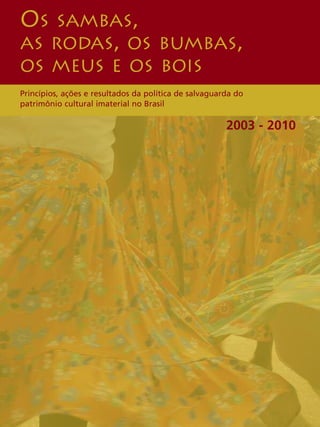 OS SAMBAS, 
AS RODAS, OS BUMBAS, 
OS MEUS E OS BOIS 
Princípios, ações e resultados da política de salvaguarda do 
patrimônio cultural imaterial no Brasil 
2003 - 2010 
 