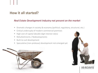 How it all started?
 Dramatic changes in society & economy (political, regulatory, structural, etc.)
 Critical undersuply of modern commercial premises
 High cost of capital (double digit interest rates)
 Refurbishments / Redevelopments
 Built-to-suit development
 Speculative (non-prelease) development not emerged yet
Real Estate Development Industry not present on the market
 