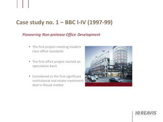 Case study no. 1 – BBC I-IV (1997-99)
 The first project meeting modern
class office standards
 The first office projest started on
speculative basis
 Considered as the first significant
institutional real estate investment
deal in Slovak market
Pioneering Non-prelease Office Development
 