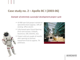 Case study no. 2 – Apollo BC I (2003-06)
 43 000 sqm GLA project started on
speculative basis (approx. 10% of
existing office stock!)
 Fully leased upon Grand Opening
(First rank tenants: Citibank,
Accenture, GM, Deloitte, etc)
 Project sold just couple of months
after opening to German
investment fund on approx. 7%
yield basis
Example of extremely successful development project cycle
 