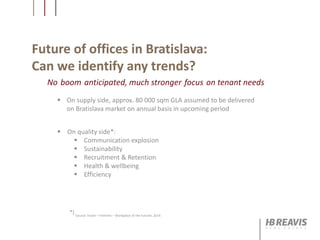 Future of offices in Bratislava:
Can we identify any trends?
 On supply side, approx. 80 000 sqm GLA assumed to be delivered
on Bratislava market on annual basis in upcoming period
 On quality side*:
 Communication explosion
 Sustainability
 Recruitment & Retention
 Health & wellbeing
 Efficiency
No boom anticipated, much stronger focus on tenant needs
*) Source: Foster + Partners – Workplace of the Fututre, 2014
 