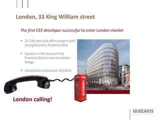 London, 33 King William street
The first CEE developer successful to enter London market
 21 338 sqm GLA office project with
strong business fundamentals
 location in the heart of City
financial district next to London
Bridge
 Completion scheduled: H2/2016
London calling!
 