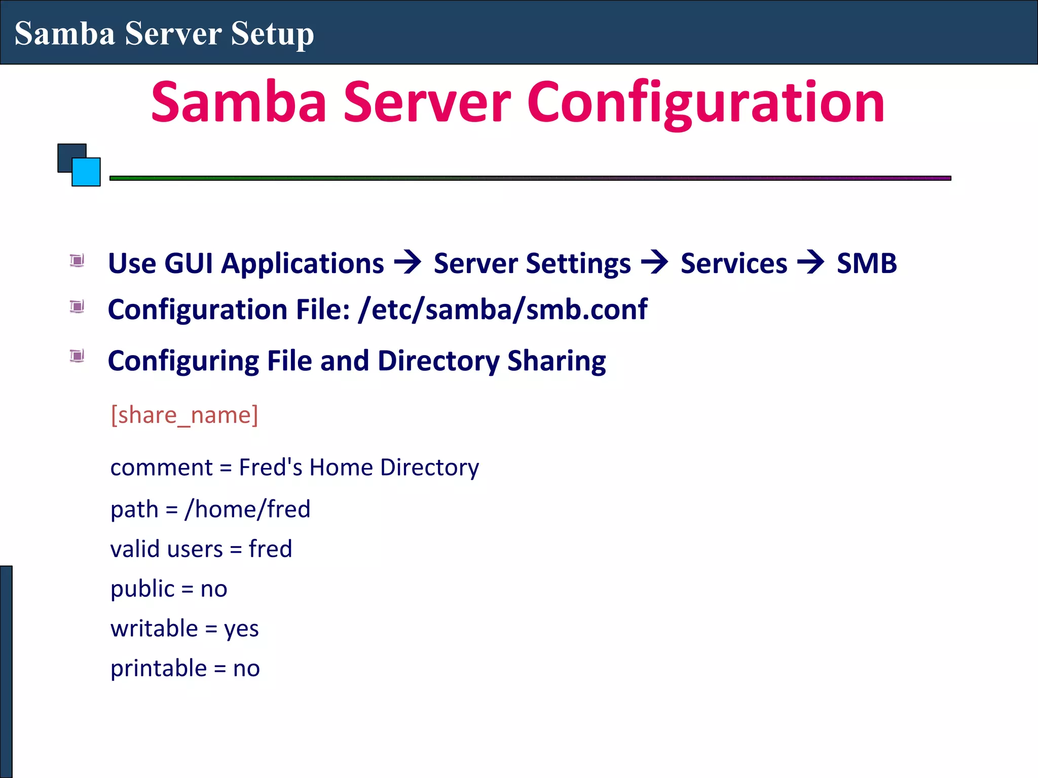 Samba Server Setup

        Samba Server Configuration

     Use GUI Applications  Server Settings  Services  SMB
     Configuration File: /etc/samba/smb.conf
     Configuring File and Directory Sharing
     [share_name]
     comment = Fred's Home Directory
     path = /home/fred
     valid users = fred
     public = no
     writable = yes
     printable = no
 